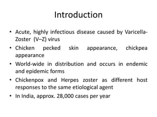 Introduction
• Acute, highly infectious disease caused by Varicella-
Zoster (V–Z) virus
• Chicken pecked skin appearance, chickpea
appearance
• World-wide in distribution and occurs in endemic
and epidemic forms
• Chickenpox and Herpes zoster as different host
responses to the same etiological agent
• In India, approx. 28,000 cases per year
 