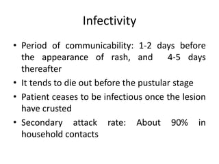 Infectivity
• Period of communicability: 1-2 days before
the appearance of rash, and 4-5 days
thereafter
• It tends to die out before the pustular stage
• Patient ceases to be infectious once the lesion
have crusted
• Secondary attack rate: About 90% in
household contacts
 