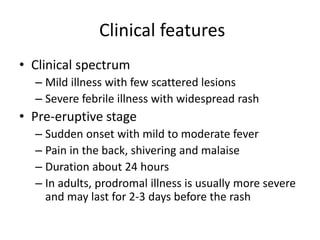 Clinical features
• Clinical spectrum
– Mild illness with few scattered lesions
– Severe febrile illness with widespread rash
• Pre-eruptive stage
– Sudden onset with mild to moderate fever
– Pain in the back, shivering and malaise
– Duration about 24 hours
– In adults, prodromal illness is usually more severe
and may last for 2-3 days before the rash
 