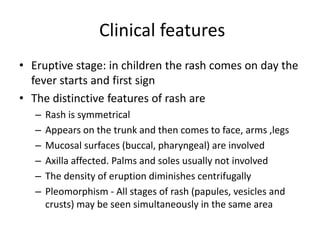 Clinical features
• Eruptive stage: in children the rash comes on day the
fever starts and first sign
• The distinctive features of rash are
– Rash is symmetrical
– Appears on the trunk and then comes to face, arms ,legs
– Mucosal surfaces (buccal, pharyngeal) are involved
– Axilla affected. Palms and soles usually not involved
– The density of eruption diminishes centrifugally
– Pleomorphism - All stages of rash (papules, vesicles and
crusts) may be seen simultaneously in the same area
 