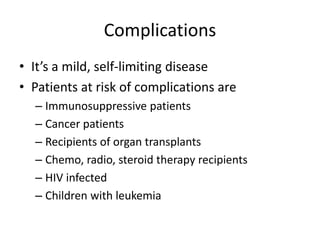 Complications
• It’s a mild, self-limiting disease
• Patients at risk of complications are
– Immunosuppressive patients
– Cancer patients
– Recipients of organ transplants
– Chemo, radio, steroid therapy recipients
– HIV infected
– Children with leukemia
 