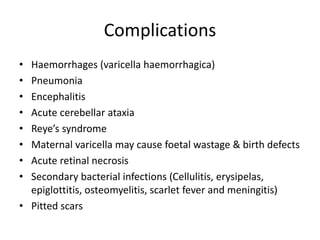 Complications
• Haemorrhages (varicella haemorrhagica)
• Pneumonia
• Encephalitis
• Acute cerebellar ataxia
• Reye’s syndrome
• Maternal varicella may cause foetal wastage & birth defects
• Acute retinal necrosis
• Secondary bacterial infections (Cellulitis, erysipelas,
epiglottitis, osteomyelitis, scarlet fever and meningitis)
• Pitted scars
 