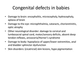 Congenital defects in babies
• Damage to brain: encephalitis, microcephaly, hydrocephaly,
aplasia of brain
• Damage to the eye: microphthalmia, cataracts, chorioretinitis,
optic atrophy
• Other neurological disorder: damage to cervical and
lumbosacral spinal cord, motor/sensory deficits, absent deep
tendon reflexes, anisocoria/Horner's syndrome
• Damage to body: hypoplasia of upper/lower extremities, anal
and bladder sphincter dysfunction
• Skin disorders: (cicatricial) skin lesions, hypo pigmentation
 