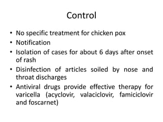 Control
• No specific treatment for chicken pox
• Notification
• Isolation of cases for about 6 days after onset
of rash
• Disinfection of articles soiled by nose and
throat discharges
• Antiviral drugs provide effective therapy for
varicella (acyclovir, valaciclovir, famiciclovir
and foscarnet)
 
