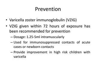 Prevention
• Varicella zoster immunoglobulin (VZIG)
• VZIG given within 72 hours of exposure has
been recommended for prevention
– Dosage: 1.25-5ml intramuscularly
– Used for immunosuppressed contacts of acute
cases or newborn contacts
– Provide improvement in high risk children with
varicella
 