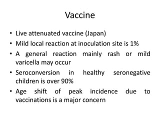 Vaccine
• Live attenuated vaccine (Japan)
• Mild local reaction at inoculation site is 1%
• A general reaction mainly rash or mild
varicella may occur
• Seroconversion in healthy seronegative
children is over 90%
• Age shift of peak incidence due to
vaccinations is a major concern
 