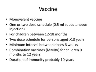Vaccine
• Monovalent vaccine
• One or two dose schedule (0.5 ml subcutaneous
injection)
• For children between 12-18 months
• Two dose schedule for persons aged >13 years
• Minimum interval between doses 6 weeks
• Combination vaccines (MMRV) for children 9
months to 12 years
• Duration of immunity probably 10 years
 