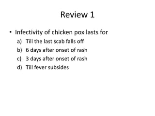 Review 1
• Infectivity of chicken pox lasts for
a) Till the last scab falls off
b) 6 days after onset of rash
c) 3 days after onset of rash
d) Till fever subsides
 