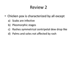 Review 2
• Chicken pox is characterized by all except
a) Scabs are infective
b) Pleomorphic stages
c) Rashes symmetrical centripetal dew drop like
d) Palms and soles not affected by rash
 