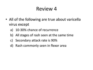 Review 4
• All of the following are true about varicella
virus except
a) 10-30% chance of recurrence
b) All stages of rash seen at the same time
c) Secondary attack rate is 90%
d) Rash commonly seen in flexor area
 