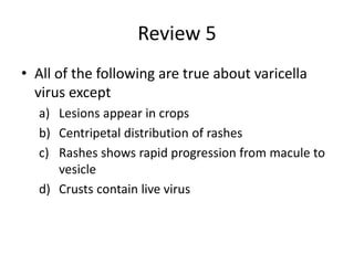 Review 5
• All of the following are true about varicella
virus except
a) Lesions appear in crops
b) Centripetal distribution of rashes
c) Rashes shows rapid progression from macule to
vesicle
d) Crusts contain live virus
 