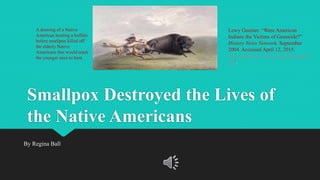 Smallpox Destroyed the Lives of
the Native Americans
By Regina Ball
A drawing of a Native
American hunting a buffalo
before smallpox killed off
the elderly Native
Americans that would teach
the younger ones to hunt.
Lewy Guenter. “Were American
Indians the Victims of Genocide?”
History News Network. September
2004. Accessed April 12, 2015.
http://historynewsnetwork.org/article/7
302.
 