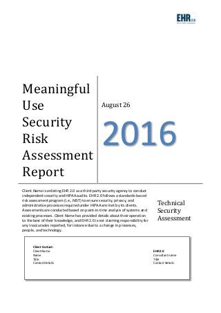 Meaningful
Use
Security
Risk
Assessment
Report
August 26
2016
Client Name is enlisting EHR 2.0 as a third-party security agency to conduct
independent security and HIPAA audits. EHR 2.0 follows a standards-based
risk assessment program (i.e., NIST) to ensure security, privacy, and
administrative processes required under HIPAA are met by its clients.
Assessments are conducted based on point-in-time analysis of systems and
existing processes. Client Name has provided details about their operation
to the best of their knowledge, and EHR 2.0 is not claiming responsibility for
any inaccuracies reported, for instance due to a change in processes,
people, and technology.
Technical
Security
Assessment
Client Contact:
Client Name EHR 2.0
Name Consultant name
Title Title
Contact Details Contact Details
 