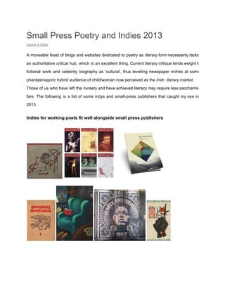 Small Press Poetry and Indies 2013
Leave a reply

A  moveable  feast of  blogs  and  websites  dedicated  to  poetry as  literary form necessarily lacks
an  authoritative  critical  hub,  which  is  an  excellent  thing. Current literary critique lends weight to
fictional  work   and  celebrity  biography  as  ‘cultural’,  thus  levelling  newspaper  inches  at  some
phantasmagoric hybrid audience of child/woman now perceived as the Irish  literary market.
Those  of  us  who have  left  the  nursery and have  achieved literacy may require less saccharine
fare.  The  following  is  a  list  of  some  indys  and  small­press  publishers  that  caught  my  eye  in
2013.

Indies for working poets fit well alongside small press publishers

 