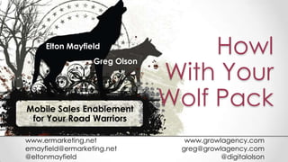 Howl
With Your
Wolf PackMobile Sales Enablement
for Your Road Warriors
Elton Mayfield
Greg Olson
www.ermarketing.net
emayfield@ermarketing.net
@eltonmayfield
www.growlagency.com
greg@growlagency.com
@digitalolson
 