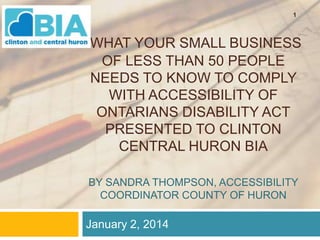 1

WHAT YOUR SMALL BUSINESS
OF LESS THAN 50 PEOPLE
NEEDS TO KNOW TO COMPLY
WITH ACCESSIBILITY OF
ONTARIANS DISABILITY ACT
PRESENTED TO CLINTON
CENTRAL HURON BIA
BY SANDRA THOMPSON, ACCESSIBILITY
COORDINATOR COUNTY OF HURON

January 2, 2014

 