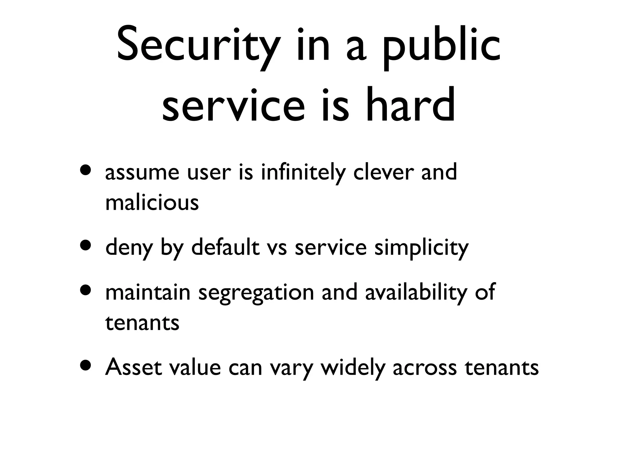 Security in a public
     service is hard
• assume user is infinitely clever and
  malicious
• deny by default vs service simplicity
• maintain segregation and availability of
  tenants
• Asset value can vary widely across tenants
 