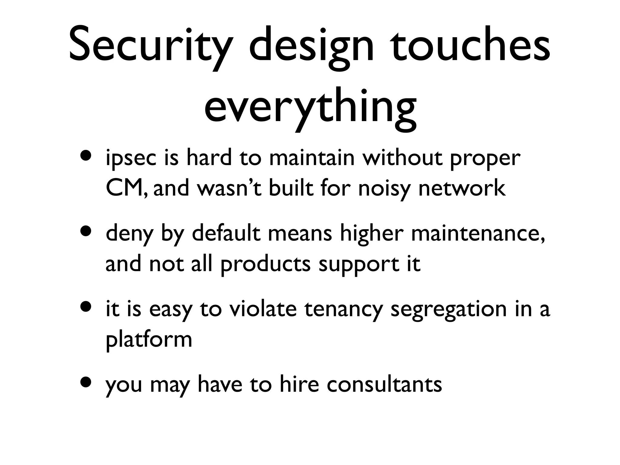 Security design touches
       everything
• ipsec is hard to maintain without proper
  CM, and wasn’t built for noisy network
• deny by default means higher maintenance,
  and not all products support it
• it is easy to violate tenancy segregation in a
  platform
• you may have to hire consultants
 
