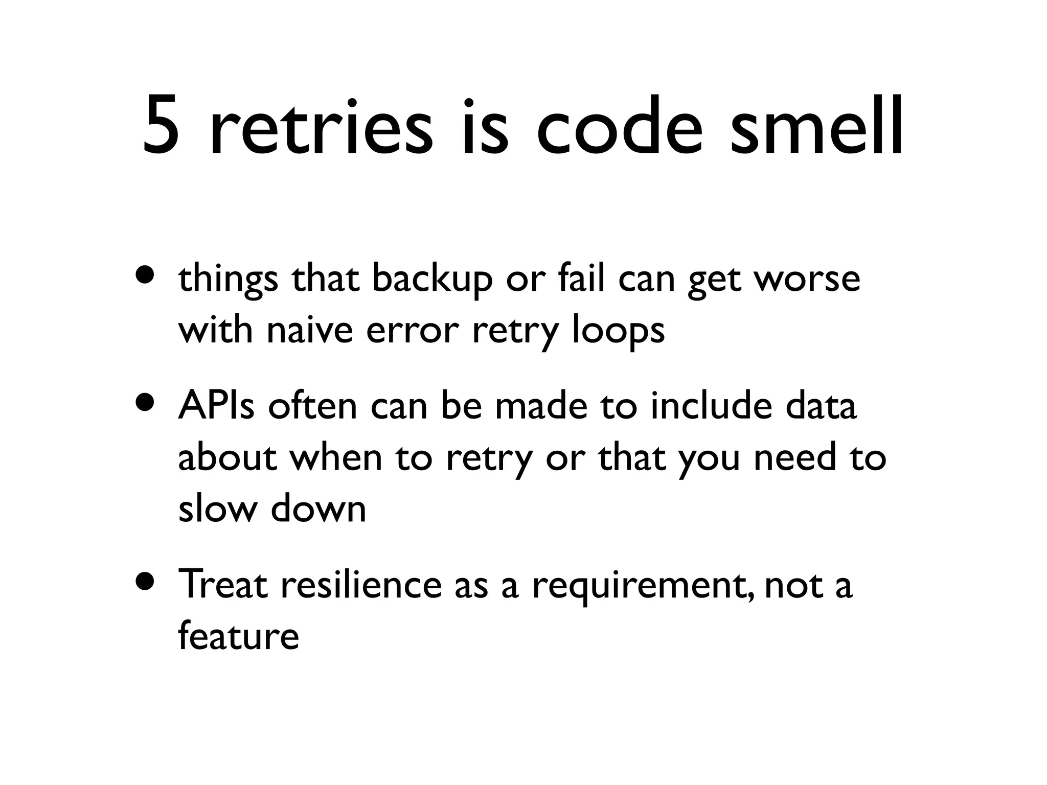 5 retries is code smell
• things that backup or fail can get worse
  with naive error retry loops
• APIs often can be made to include data
  about when to retry or that you need to
  slow down
• Treat resilience as a requirement, not a
  feature
 