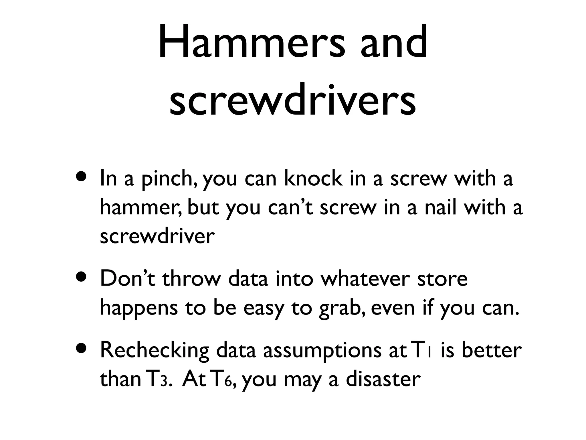 Hammers and
        screwdrivers
• In a pinch, you can knock in a screw with a
  hammer, but you can’t screw in a nail with a
  screwdriver
• Don’t throw data into whatever store
  happens to be easy to grab, even if you can.
• Rechecking data assumptions at T     1   is better
  than T3. At T6, you may a disaster
 