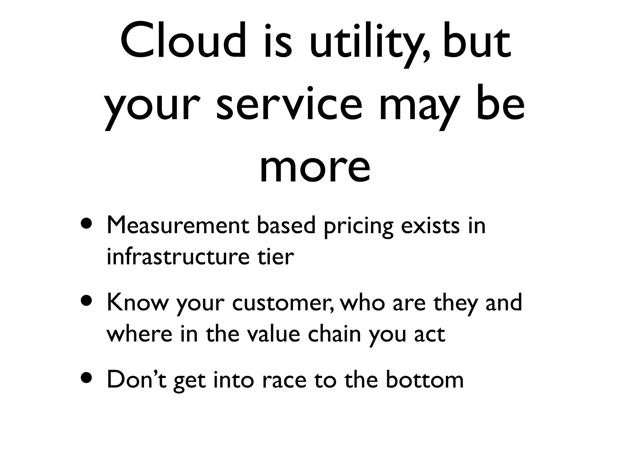 Cloud is utility, but
  your service may be
         more
• Measurement based pricing exists in
  infrastructure tier
• Know your customer, who are they and
  where in the value chain you act
• Don’t get into race to the bottom
 
