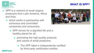 WHAT IS SPP?
● SPP is a network of small organic
producers from Latin America, Africa
and Asia,
● which works in partnersh...