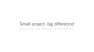 Small project, big difference!
AILP 2015: THE LIBRARY AS EXPERIENCE
 