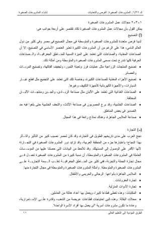 ‫ﺇﻨﺸﺎﺀ ﺍﻟﻤﺸﺭﻭﻋﺎﺕ ﺍﻟﺼﻐﻴﺭﺓ‬                               ‫ﻙ ٧٢/١: ﺍﻟﻤﺸﺭﻭﻋﺎﺕ ﺍﻟﺼﻐﻴﺭﺓ: ﺍﻟﻔﺭﺹ ﻭﺍﻟﺘﺤﺩﻴﺎﺕ‬


                                                      ‫١-٣-٢ ﻤﺠﺎﻻﺕ ﻋﻤل ﺍﻟﻤﺸﺭﻭﻋﺎﺕ ﺍﻟﺼﻐﻴﺭﺓ‬
             ‫ﻴﻤﻜﻥ ﺍﻟﻘﻭل ﺒﺄﻥ ﻤﺠﺎﻻﺕ ﻋﻤل ﺍﻟﻤﺸﺭﻭﻋﺎﺕ ﺍﻟﺼﻐﻴﺭﺓ ﺘﻜﺎﺩ ﺘﻘﺘﺼﺭ ﻋﻠﻰ ﺃﺭﺒﻌﺔ ﺠﻭﺍﻨﺏ ﻫﻰ:‬
                                                                                        ‫)ﺃ( ﺍﻟﺘﺼﻨﻴﻊ‬
‫ﻟﺩﻴﻨﺎ ﻓﺭﺹ ﻤﺘﻌﺩﺩﺓ ﻟﻠﻤﺸﺭﻭﻋﺎﺕ ﺍﻟﺼﻐﻴﺭﺓ ﻭﺍﻟﻤﺘﻭﺴﻁﺔ ﻓﻰ ﻤﺠﺎل ﺍﻟﺘﺼﻨﻴﻊ ﻓﻰ ﻤﺼﺭ ﻭﻓﻰ ﻜﺜﻴﺭ ﻤﻥ ﺩﻭل‬
‫ﺍﻟﻌﺎﻟﻡ ﺍﻟﻨﺎﻤﻰ، ﻫﺫﺍ ﻋﻠﻰ ﺍﻟﺭﻏﻡ ﻤﻥ ﺃﻥ ﺍﻟﻤﺸﺭﻭﻋﺎﺕ ﺍﻟﻜﺒﻴﺭﺓ ﺘﻌﺘﺒﺭ ﺍﻟﻌﻨﺼﺭ ﺍﻷﺴﺎﺴﻲ ﻓﻲ ﺍﻟﺘﺼﻨﻴﻊ، ﺇﻻ ﺃﻥ‬
‫ﺍﻟﺼﻨﺎﻋﺎﺕ ﺍﻟﻤﻐﺫﻴﺔ، ﻭﺍﻟﺼﻨﺎﻋﺎﺕ ﺍﻟﺘﻰ ﺘﻌﺘﻤﺩ ﻋﻠﻰ ﺍﻟﻤﻴﺯﺓ ﺍﻟﻨﺴﺒﻴﺔ ﻟﻠﻤﻨـﺎﻁﻕ ﺍﻟﺠﻐﺭﺍﻓﻴـﺔ، ﻭﺍﻟـﺼﻨﺎﻋﺎﺕ‬
                   ‫ﺍﻟﺤﺭﻓﻴﺔ ﻜﻠﻬﺎ ﺘﻨﺩﺭﺝ ﺘﺤﺕ ﻤﺴﻤﻰ ﺍﻟﻤﺸﺭﻭﻋﺎﺕ ﺍﻟﺼﻐﻴﺭﺓ ﻭﺍﻟﻤﺘﻭﺴﻁﺔ ﻭﻤﻥ ﺃﻤﺜﻠﺔ ﺫﻟﻙ:‬
‫• ﺘﺼﻨﻴﻊ ﺍﻟﻤﻨﺘﺠﺎﺕ ﺍﻟﺯﺭﺍﻋﻴﺔ ﻤﺜل ﻋﻤﻠﻴﺎﺕ ﻓﺭﺯ ﻭﺘﻌﺒﺌﺔ ﺍﻟﺘﻤﻭﺭ، ﻭﺘﺠﻔﻴﻑ ﺍﻟﻔﺎﻜﻬﺔ، ﻭﺘﺼﻨﻴﻊ ﺍﻟﻤﺭﺒـﺎﺕ‬
                                                                                    ‫ﻭﺍﻟﻌﺼﺎﺌﺭ.‬
‫• ﺘﺼﻨﻴﻊ ﺍﻷﺠﺯﺍﺀ ﺍﻟﻤﻐﺫﻴﺔ ﻟﻠﺼﻨﺎﻋﺎﺕ ﺍﻟﻜﺒﻴﺭﺓ، ﻭﺨﺎﺼﺔ ﺘﻠﻙ ﺍﻟﺘﻰ ﺘﻌﺘﻤﺩ ﻋﻠﻰ ﺍﻟﺘﺠﻤﻴﻊ ﻤﺜل ﻗﻁﻊ ﻏﻴـﺎﺭ‬
                                       ‫ﺍﻟﺴﻴﺎﺭﺍﺕ، ﻭﺍﻷﺠﻬﺯﺓ ﺍﻟﻜﻬﺭﺒﺎﺌﻴﺔ ﻜﺄﺠﻬﺯﺓ ﺍﻟﺘﻜﻴﻴﻑ ﻭﻏﻴﺭﻫﺎ.‬
‫• ﺍﻟﺼﻨﺎﻋﺎﺕ ﺍﻟﻐﺫﺍﺌﻴﺔ ﺍﻟﺘﻰ ﺘﻌﺘﻤﺩ ﻋﻠﻰ ﺍﻷﻟﺒﺎﻥ ﻤﺜل ﺼﻨﺎﻋﺔ ﺍﻟﺯﺒـﺎﺩﻯ، ﻭﺍﻟﺠـﺒﻥ ﻭﻤﻨﺘﺠـﺎﺕ ﺍﻷﻟﺒـﺎﻥ‬
                                                                                      ‫ﺍﻟﻤﺨﺘﻠﻔﺔ.‬
‫• ﺍﻟﺼﻨﺎﻋﺎﺕ ﺍﻟﺨﺸﺒﻴﺔ، ﻭﻗﺩ ﺒﺭﻉ ﺍﻟﻤﺼﺭﻴﻭﻥ ﻓﻰ ﺼﻨﺎﻋﺔ ﺍﻷﺜﺎﺙ، ﻭﺍﻟﺘﺤﻑ ﺍﻟﺨﺸﺒﻴﺔ ﺤﺘﻰ ﺒﻠﻐﻭﺍ ﻓﻴﻪ ﺤﺩ‬
                                                                 ‫ﺍﻟﺘﺼﺩﻴﺭ ﻓﻰ ﺒﻌﺽ ﺍﻟﻤﻨﺎﻁﻕ.‬
                                   ‫• ﺼﻨﺎﻋﺔ ﺍﻟﻤﻼﺒﺱ ﺍﻟﺠﺎﻫﺯﺓ، ﻭﻫﻨﺎﻙ ﻨﻤﺎﺫﺝ ﺭﺍﺌﻌﺔ ﻓﻰ ﻫﺫﺍ ﺍﻟﻤﺠﺎل.‬


                                                                                        ‫)ﺏ( ﺍﻟﺘﺠﺎﺭﺓ‬
‫ﻨﺠﺢ ﺍﻟﻌﺭﺏ ﻋﻠﻰ ﻤﺩﻯ ﺘﺎﺭﻴﺨﻬﻡ ﺍﻟﻁﻭﻴل ﻓﻰ ﺍﻟﺘﺠﺎﺭﺓ، ﻭﻗﺩ ﻜﺎﻥ ﻟﻤﺼﺭ ﻨﺼﻴﺏ ﻜﺒﻴﺭ ﻤﻥ ﺍﻟﺘﺄﺜﻴﺭ ﻭﺍﻟﺘـﺄﺜﺭ‬
‫ﺒﻬﺫﺍ ﺍﻟﻨﺠﺎﺡ؛ ﺒﺎﻋﺘﺒﺎﺭﻫﺎ ﺠﺯﺀ ﻤﻥ ﺍﻟﻤﻨﻁﻘﺔ ﺍﻟﻌﺭﺒﻴﺔ، ﻭﻗﺩ ﺘﺯﺍﻴﺩ ﺩﻭﺭ ﺍﻟﻤﺸﺭﻭﻋﺎﺕ ﺍﻟﺼﻐﻴﺭﺓ ﻓﻲ ﺍﻟﺘﺠـﺎﺭﺓ؛‬
‫ﻷﻨﻬﺎ ﺍﻷﻗﺩﺭ ﻋﻠﻰ ﺍﻟﻭﺼﻭل ﺇﻟﻰ ﺍﻟﻤﺴﺘﻬﻠﻙ. ﻭﻗﺩ ﺘﻼﺤﻅ ﻤﻥ ﺍﻟﺒﻴﺎﻨﺎﺕ ﺍﻟﺘﻰ ﺤﺼﻠﻨﺎ ﻋﻠﻴﻬﺎ ﻤﻥ ﺍﻟﻤﺅﺴـﺴﺎﺕ‬
‫ﺍﻟﻌﺎﻤﻠﺔ ﻓﻰ ﺍﻟﻤﺸﺭﻭﻋﺎﺕ ﺍﻟﺼﻐﻴﺭﺓ ﻭﺍﻟﻤﺘﻭﺴﻁﺔ، ﺃﻥ ﻨﺴﺒﺔ ﻜﺒﻴﺭﺓ ﻤﻥ ﺍﻟﻤﺸﺭﻭﻋﺎﺕ ﺍﻟﺼﻐﻴﺭﺓ ﺘﻌﻤـل ﻓـﻰ‬
‫ﻤﺠﺎل ﺘﺠﺎﺭﺓ ﺍﻟﺠﻤﻠﺔ ﻭﺍﻟﺘﺠﺯﺌﺔ، ﻓﻔﻰ ﻜﺜﻴﺭ ﻤﻥ ﺍﻟﻤﻨـﺎﻁﻕ ﺍﻟﺠﻐﺭﺍﻓﻴـﺔ ﺘﻐﻠـﺏ ﺍﻟـﺴﻤﺔ ﺍﻟﺘﺠﺎﺭﻴـﺔ ﻋﻠـﻰ‬
   ‫ﺍﻟﻤﺸﺭﻭﻋﺎﺕ ﺍﻟﺼﻐﻴﺭﺓ ﻭﺍﻟﻤﺘﻭﺴﻁﺔ. ﻭﺃﻤﺜﻠﺔ ﺍﻟﻤﺸﺭﻭﻋﺎﺕ ﺍﻟﺼﻐﻴﺭﺓ ﻭﺍﻟﻤﺘﻭﺴﻁﺔ ﻓﻰ ﻤﺠﺎل ﺍﻟﺘﺠﺎﺭﺓ ﻤﻨﻬﺎ:‬
                                       ‫• ﺍﻟﻤﻼﺒﺱ ﺍﻟﺠﺎﻫﺯﺓ ﺒﺄﻨﻭﺍﻋﻬﺎ: ﺍﻟﺭﺠﺎﻟﻰ ﻭﺍﻟﺤﺭﻴﻤﻰ ﻭﺍﻷﻁﻔﺎل.‬
                                                                           ‫• ﺘﺠﺎﺭﺓ ﺍﻟﻤﻔﺭﻭﺸﺎﺕ.‬
                                                                     ‫• ﺘﺠﺎﺭﺓ ﺍﻷﺩﻭﺍﺕ ﺍﻟﻤﻨﺯﻟﻴﺔ.‬
                          ‫• ﺍﻟﻤﻜﺘﺒﺎﺕ: ﻭﻫﺫﻩ ﺘﻐﻁﻰ ﻗﻁﺎﻋﺎ ﻜﺒﻴﺭﺍ، ﻭﻴﻌﻤل ﺒﻬﺎ ﺃﻋﺩﺍﺩ ﻫﺎﺌﻠﺔ ﻤﻥ ﺍﻟﻌﺎﻤﻠﻴﻥ.‬
‫• ﻤﺤﻼﺕ ﺍﻟﺒﻘﺎﻟﺔ: ﻭﻫﺫﻩ ﺘﻠﺒﻰ ﺍﺤﺘﻴﺎﺠﺎﺕ ﻗﻁﺎﻋﺎﺕ ﻋﺭﻴﻀﺔ ﻤﻥ ﺍﻟﺸﻌﺏ، ﻭﻗﺎﺩﺭﺓ ﻋﻠـﻰ ﺍﻻﺴـﺘﻤﺭﺍﺭﻴﺔ،‬
                           ‫ﻭﻋﺎﺩﺓ ﻤﺎ ﺘﻜﻭﻥ ﻤﺸﺭﻭﻋﺎﺕ ﺃﺴﺭﻴﺔ "ﺃﻯ ﻴﻌﻤل ﺒﻬﺎ ﺃﻓﺭﺍﺩ ﺍﻷﺴﺭﺓ ﺍﻟﻭﺍﺤﺩﺓ".‬
   ‫١١‬                                                                 ‫ﺍﻟﻁﺭﻕ ﺍﻟﻤﺅﺩﻴﺔ ﺇﻟﻰ ﺍﻟﺘﻌﻠﻴﻡ ﺍﻟﻌﺎﻟﻰ‬
 