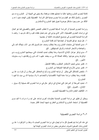 ‫ﺩﺭﺍﺴﺔ ﺠﺩﻭﻯ ﺍﻟﻤﺸﺭﻭﻋﺎﺕ ﺍﻟﺼﻐﻴﺭﺓ‬                         ‫ﻙ ٧٢/١: ﺍﻟﻤﺸﺭﻭﻋﺎﺕ ﺍﻟﺼﻐﻴﺭﺓ: ﺍﻟﻔﺭﺹ ﻭﺍﻟﺘﺤﺩﻴﺎﺕ‬


‫ﻜﺎﻤﻠﺔ ﻟﺠﺩﻭﻯ ﺍﻟﻤﺸﺭﻭﻉ ﻓﺈﻨﻬﺎ ﻏﺎﻟﺒﺎ ﻤﺎ ﺘﺤﻤﻠﻬﻡ ﻨﻔﻘﺎﺕ ﻤﺭﺘﻔﻌﺔ، ﻭﻗﺩ ﻴﺘﺒﻴﻥ ﻓﻲ ﺍﻟﻨﻬﺎﻴﺔ ﺃﻥ ﺍﻟﻤﺸﺭﻭﻉ ﻋـﺩﻴﻡ‬
                                                              ‫ﹰ‬
‫ﺍﻟﺠﺩﻭﻯ. ﻭﺍﻟﺒﺩﻴل ﻟﺫﻟﻙ ﻫﻭ ﺍﻟﻘﻴﺎﻡ ﺒﺩﺭﺍﺴﺔ ﺠﺩﻭﻯ ﻤﺒﺩﺌﻴﺔ ﻗﺒل ﺍﻟﺩﺭﺍﺴﺔ ﺍﻟﺘﻔﺼﻴﻠﻴﺔ ﻴﻜﻭﻥ ﺍﻟﻬﺩﻑ ﻤﻨﻬـﺎ ﻫـﻭ‬
                               ‫ﺍﻟﺘﺄﻜﺩ ﻤﻥ ﻋﺩﻡ ﻭﺠﻭﺩ ﻤﺸﺎﻜل ﺠﻭﻫﺭﻴﺔ ﺘﻌﻭﻕ ﺘﻨﻔﻴﺫ ﺍﻟﻤﺸﺭﻭﻉ ﺍﻻﺴﺘﺜﻤﺎﺭﻯ.‬


‫ﻭﺩﺭﺍﺴﺔ ﺍﻟﺠﺩﻭﻯ ﺍﻟﻤﺒﺩﺌﻴﺔ ﺃﻭ ﺍﻟﺩﺭﺍﺴﺔ ﺍﻟﺴﺎﺒﻘﺔ ﻟﻠﺠﺩﻭﻯ ﻻ ﺘﺘﻁﻠﺏ ﺍﻟﻔﺤﺹ ﺍﻟﺩﻗﻴﻕ ﻭﺍﻟﺘﻔﺼﻴﻠﻲ ﻜﻤﺎ ﻫﻭ ﺍﻟﺤﺎل‬
‫ﻓﻲ ﺩﺭﺍﺴﺎﺕ ﺍﻟﺠﺩﻭﻯ ﺍﻟﺘﻔﺼﻴﻠﻴﺔ، ﺍﻷﻤﺭ ﺍﻟﺫﻱ ﻴﺅﺩﻱ ﺇﻟﻰ ﻋﺩﻡ ﺘﺤﻤل ﻨﻔﻘﺎﺕ ﻜﺒﻴـﺭﺓ ﻟﻠﻘـﺎﺌﻡ ﺒﻬـﺎ. ﻭﺘﺘﺠـﻪ‬
                                   ‫ﺍﻟﺩﺭﺍﺴﺔ ﺍﻟﻤﺒﺩﺌﻴﺔ ﻟﻠﺠﺩﻭﻯ ﺇﻟﻰ ﺘﻭﻀﻴﺢ ﺍﻟﻤﻌﻠﻭﻤﺎﺕ ﺍﻟﺘﺎﻟﻴﺔ ﺃﻭ ﺒﻌﻀﻬﺎ:‬
                                      ‫١- ﻫل ﺘﻭﺠﺩ ﻋﻭﺍﺌﻕ ﻗﺎﻨﻭﻨﻴﺔ ﺃﻭ ﺍﺠﺘﻤﺎﻋﻴﺔ ﺃﻤﺎﻡ ﺇﻗﺎﻤﺔ ﺍﻟﻤﺸﺭﻭﻉ.‬
‫٢- ﻤﺩﻯ ﺍﻟﺤﺎﺠﺔ ﺇﻟﻰ ﻤﻨﺘﺠﺎﺕ ﺍﻟﻤﺸﺭﻭﻉ، ﻭﻫﺫﺍ ﻴﺘﻁﻠﺏ ﻭﺼﻑ ﻋﺎﻡ ﻟﻠﺴﻭﻕ ﻟﺘﻘـﺩﻴﺭ ﺍﻻﺴـﺘﻬﻼﻙ ﺍﻟﺤـﺎﻟﻲ‬
                                           ‫ﻭﺍﺘﺠﺎﻫﺎﺘﻪ ﻭﺍﻷﺴﻌﺎﺭ ﺍﻟﺴﺎﺌﺩﺓ، ﻭﺃﺫﻭﺍﻕ ﺍﻟﻤﺴﺘﻬﻠﻜﻴﻥ…ﺍﻟﺦ.‬
‫٣- ﻤﺩﻯ ﺘﻭﺍﻓﺭ ﻋﻭﺍﻤل ﺍﻹﻨﺘﺎﺝ ﺍﻷﺴﺎﺴﻴﺔ، ﻭﻫﺫﺍ ﻴﺘﻁﻠﺏ ﺘﺤﺩﻴﺩ ﻟﻠﺨﺎﻤﺎﺕ ﺍﻟﺘﻲ ﺴﻴﺤﺘﺎﺠﻬﺎ ﺍﻟﻤﺸﺭﻭﻉ ﻭﻤـﺩﻯ‬
‫ﺘﻭﺍﻓﺭﻫﺎ ﻭﻤﺩﻯ ﺠﻭﺩﺘﻬﺎ. ﻭﻜﺫﻟﻙ ﺍﻟﻌﻤﺎﻟﺔ ﺍﻟﺘـﻲ ﺴـﻴﻌﺘﻤﺩ ﻋﻠﻴﻬـﺎ ﺍﻟﻤـﺸﺭﻭﻉ ﻭﻜﻔﺎﺀﺘﻬـﺎ ﻭﻤـﺴﺘﻭﻴﺎﺕ‬
                                                                                  ‫ﺍﻷﺠﻭﺭ…ﺇﻟﺦ.‬
                                         ‫٤- ﺘﻘﺩﻴﺭ ﻤﺒﺩﺌﻰ ﻟﺤﺠﻡ ﺍﻻﺴﺘﺜﻤﺎﺭ ﺍﻟﻤﻁﻠﻭﺏ ﻭﺘﻜﻠﻔﺔ ﺍﻟﺘﺸﻐﻴل.‬
                                           ‫٥- ﺘﻘﺩﻴﺭ ﻤﺒﺩﺌﻰ ﻟﻸﺭﺒﺎﺡ ﺍﻟﺼﺎﻓﻴﺔ ﺍﻟﻤﺘﻭﻗﻌﺔ ﻤﻥ ﺍﻟﻤﺸﺭﻭﻉ.‬
‫٦- ﻤﻠﺨﺹ ﻟﻠﻤﺸﺎﻜل ﺍﻟﺘﻲ ﻴﻤﻜﻥ ﺃﻥ ﺘﻭﺍﺠﻪ ﺍﻟﻤﺸﺭﻭﻉ، ﻭﺃﻨﻭﺍﻉ ﺍﻟﻤﺨﺎﻁﺭ ﺍﻟﺘﻲ ﻴﻤﻜـﻥ ﺃﻥ ﺘﺘﺭﺘـﺏ ﻋﻠـﻰ‬
‫ﺇﻗﺎﻤﺘﻪ، ﻭﻫﺫﺍ ﻴﺘﻁﻠﺏ ﺩﺭﺍﺴﺔ ﻋﺎﻤﺔ ﻟﻠﺒﻴﺌﺔ ﺍﻻﻗﺘﺼﺎﺩﻴﺔ ﻭﺍﻻﺠﺘﻤﺎﻋﻴـﺔ ﻭﺍﻟـﺴﻴﺎﺴﻴﺔ ﺍﻟﺘـﻲ ﺴﻴﻨـﺸﺄ ﻓﻴﻬـﺎ‬
                                                                                      ‫ﺍﻟﻤﺸﺭﻭﻉ.‬
‫٧- ﺘﺤﺩﻴﺩ ﺍﻟﻤﺭﺤﻠﺔ ﺃﻭ ﺍﻟﻤﺭﺍﺤل ﺍﻟﺘﻲ ﺘﺤﺘﺎﺝ ﺇﻟﻰ ﺘﺭﻜﻴﺯ ﻋﺎل ﻓﻲ ﺩﺭﺍﺴﺔ ﺍﻟﺠﺩﻭﻯ ﺍﻟﺘﻔـﺼﻴﻠﻴﺔ )ﺍﻟـﺴﻭﻕ –‬
                                     ‫ٍ‬
                                                                      ‫ﺍﻹﻨﺘﺎﺝ - ﺍﻟﺘﻤﻭﻴل…ﺍﻟﺦ(.‬
                                                   ‫٨- ﺍﻟﺘﻜﺎﻟﻴﻑ ﺍﻟﻤﻘﺩﺭﺓ ﻟﻠﺩﺍﺭﺴﺔ ﺍﻟﺘﻔﺼﻴﻠﻴﺔ ﻟﻠﺠﺩﻭﻯ.‬


‫ﻭﻴﻤﻜﻥ ﺃﻥ ﺘﻅﻬﺭ ﻓﻰ ﺩﺭﺍﺴﺔ ﺍﻟﺠﺩﻭﻯ ﺍﻟﻤﺒﺩﺌﻴﺔ ﻤﻌﻠﻭﻤﺎﺕ ﺃﺨﺭﻯ ﺘﺴﺎﻋﺩ ﻋﻠﻰ ﺇﺠـﺭﺍﺀ ﺩﺭﺍﺴـﺔ ﺍﻟﺠـﺩﻭﻯ‬
                      ‫ﺍﻟﺘﻔﺼﻴﻠﻴﺔ ﺃﻭ ﺍﺴﺘﺒﻌﺎﺩ ﺍﻟﻤﺸﺭﻭﻉ ﺍﻻﺴﺘﺜﻤﺎﺭﻱ ﺍﻟﻤﻘﺘﺭﺡ، ﺘﻤﻬﻴﺩﺍ ﻟﺒﺤﺙ ﺃﻓﻜﺎﺭ ﺠﺩﻴﺩﺓ.‬




                                                             ‫٢-٣ ﺩﺭﺍﺴﺔ ﺍﻟﺠﺩﻭﻯ ﺍﻟﺘﻔﺼﻴﻠﻴﺔ‬

‫ﻓﻰ ﻫﺫﻩ ﺍﻟﺩﺭﺍﺴﺔ ﻴﺘﻡ ﺘﻔﺼﻴل ﻜل ﻤﺎ ﺘﻡ ﺇﻴﺠﺎﺯﻩ ﻓﻰ ﺩﺭﺍﺴﺔ ﺍﻟﺠﺩﻭﻯ ﺍﻟﻤﺒﺩﺌﻴـﺔ، ﻭﻨﻅـﺭﺍ ﻟﺘﺭﻜﻴﺯﻨـﺎ ﻋﻠـﻰ‬
                          ‫ﺍﻟﻤﺸﺭﻭﻋﺎﺕ ﺍﻟﺼﻐﻴﺭﺓ ﻓﺴﻭﻑ ﻨﺴﺘﻌﺭﺽ ﺒﻌﺽ ﺩﺭﺍﺴﺎﺕ ﺍﻟﺠﺩﻭﻯ ﺍﻟﻬﺎﻤﺔ ﻟﻬﺎ.‬
   ‫٣٢‬                                                                ‫ﺍﻟﻁﺭﻕ ﺍﻟﻤﺅﺩﻴﺔ ﺇﻟﻰ ﺍﻟﺘﻌﻠﻴﻡ ﺍﻟﻌﺎﻟﻰ‬
 