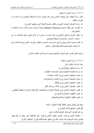 ‫ﺩﺭﺍﺴﺔ ﺠﺩﻭﻯ ﺍﻟﻤﺸﺭﻭﻋﺎﺕ ﺍﻟﺼﻐﻴﺭﺓ‬                       ‫ﻙ ٧٢/١: ﺍﻟﻤﺸﺭﻭﻋﺎﺕ ﺍﻟﺼﻐﻴﺭﺓ: ﺍﻟﻔﺭﺹ ﻭﺍﻟﺘﺤﺩﻴﺎﺕ‬


                                                               ‫٢-٣-١ ﺩﺭﺍﺴﺔ ﺍﻟﺠﺩﻭﻯ ﺍﻟﺴﻭﻗﻴﺔ‬
‫ﺘﻌﺘﺒﺭ ﺩﺭﺍﺴﺔ ﺍﻟﻁﻠﺏ ﻋﻠﻰ ﻤﻨﺘﺠﺎﺕ ﺍﻟﻤﺸﺭﻭﻉ ﻤﻥ ﺃﻫﻡ ﻋﻨﺎﺼﺭ ﺍﻟﺩﺭﺍﺴﺔ ﺍﻟﺴﻭﻗﻴﺔ ﻭﺘﺘﻀﻤﻥ ﻫـﺫﻩ ﺍﻟﺩﺭﺍﺴـﺔ‬
                                                                                  ‫ﺍﻟﺠﻭﺍﻨﺏ ﺍﻟﺘﺎﻟﻴﺔ:‬
                 ‫• ﺩﺭﺍﺴﺔ ﺍﻟﻌﻭﺍﻤل ﺍﻟﻤﺤﺩﺩﺓ ﻟﻠﻌﺭﺽ ﻭﺍﻟﻁﻠﺏ ﺒﺎﻟﻨﺴﺒﺔ ﻟﻠﺴﻠﻌﺔ ﺍﻟﺘﻲ ﺴﻴﻨﺘﺠﻬﺎ ﺍﻟﻤﺸﺭﻭﻉ.‬
‫• ﺍﻟﺘﻌﺭﻑ ﻋﻠﻰ ﻫﻴﻜل ﺍﻟﺴﻭﻕ )‪ (Market Structure‬ﻭﺤﺠﻤﻪ ﻭﺨﺼﺎﺌـﺼﻪ ﻭﺍﻹﺠـﺭﺍﺀﺍﺕ ﺍﻟﻤﻨﻅﻤـﺔ‬
                                                                                 ‫ﻟﻠﺘﻌﺎﻤل ﻓﻴﻪ.‬
‫• ﺘﺤﻠﻴل ﺍﻟﻌﺭﺽ ﺍﻟﺴﺎﺒﻕ ﻭﺍﻟﺤﺎﻟﻲ ﻤﻥ ﺤﻴﺙ ﻤﺼﺩﺭﻩ: ﻤﺴﺘﻭﺭﺩ ﺃﻭ ﺇﻨﺘﺎﺝ ﻤﺤﻠﻲ، ﺤﺠﻡ ﺍﻟﻤﺒﻴﻌﺎﺕ، ﻤـﺩﻯ‬
                                             ‫ﺍﺴﺘﻘﺭﺍﺭ ﺍﻷﺴﻌﺎﺭ، ﻭﺍﻟﺴﻴﺎﺴﺎﺕ ﺍﻟﺴﻭﻗﻴﺔ ﻟﻠﻤﻨﺎﻓﺴﻴﻥ.‬
‫• ﺘﻘﺩﻴﺭ ﻨﺼﻴﺏ ﺍﻟﻤﺸﺭﻭﻉ ﻓﻲ ﺍﻟﺴﻭﻕ ﻋﻠﻰ ﻀﻭﺀ ﺍﻟﻌﺭﺽ ﻭﺍﻟﻁﻠﺏ ﻭﻅﺭﻭﻑ ﺍﻟﻤﺸﺭﻭﻉ ﺃﻤﺎﻡ ﺍﻟﻤﻨﺎﻓـﺴﻴﻥ‬
                                           ‫ﻟﻪ ﻭﺘﺤﺩﻴﺩ ﻤﻌﺎﻟﻡ ﺍﻟﺴﻴﺎﺴﺔ ﺍﻟﺘﺴﻭﻴﻘﻴﺔ ﺍﻟﻤﻘﺭﺭ ﺍﺘﺒﺎﻋﻬﺎ.‬


                      ‫ﻭﺴﻭﻑ ﻨﻠﻘﻰ ﺍﻟﻀﻭﺀ ﻋﻠﻰ ﺍﻟﺴﻭﻕ ﻭﺍﻟﺘﺴﻭﻴﻕ ﺒﺼﻭﺭﺓ ﻤﻭﺴﻌﺔ ﻓﻰ ﺍﻟﻔﺼل ﺍﻟﺴﺎﺩﺱ.‬


                                                                 ‫٢-٣-٢ ﺩﺭﺍﺴﺔ ﺍﻟﺠﺩﻭﻯ ﺍﻟﻔﻨﻴﺔ‬
                                                                      ‫ﻭﻫﺫﻩ ﺍﻟﺩﺭﺍﺴﺔ ﺘﺸﺘﻤل ﻋﻠﻰ:‬
                                                              ‫• ﺩﺭﺍﺴﺔ ﻭﺘﺤﻠﻴل ﻤﻭﻗﻊ ﺍﻟﻤﺸﺭﻭﻉ.‬
                                          ‫• ﺩﺭﺍﺴﺔ ﺍﻟﻌﻤﻠﻴﺔ ﺍﻹﻨﺘﺎﺠﻴﺔ ﻭﺘﺤﺩﻴﺩ ﺍﻟﻤﺴﺎﺤﺎﺕ ﺍﻟﻤﻁﻠﻭﺒﺔ.‬
                                             ‫• ﺘﺤﺩﻴﺩ ﺍﺤﺘﻴﺎﺠﺎﺕ ﺍﻟﻤﺸﺭﻭﻉ ﻤﻥ ﺍﻵﻻﺕ ﻭﺍﻟﻤﻌﺩﺍﺕ.‬
                                        ‫• ﺘﺤﺩﻴﺩ ﺍﺤﺘﻴﺎﺠﺎﺕ ﺍﻟﻤﺸﺭﻭﻉ ﻤﻥ ﺍﻟﺨﺎﻤﺎﺕ ﻭﺍﻟﻤﺴﺘﻠﺯﻤﺎﺕ.‬
                                                        ‫• ﺘﻘﺩﻴﺭ ﺍﺤﺘﻴﺎﺠﺎﺕ ﺍﻟﻤﺸﺭﻭﻉ ﻤﻥ ﺍﻟﻁﺎﻗﺔ.‬
                                          ‫• ﺘﻘﺩﻴﺭ ﺍﺤﺘﻴﺎﺠﺎﺕ ﺍﻟﻤﺸﺭﻭﻉ ﻤﻥ ﺍﻷﺜﺎﺙ ﻭﻭﺴﺎﺌل ﺍﻟﻨﻘل.‬
‫• ﺘﻘﺩﻴﺭ ﺍﺤﺘﻴﺎﺠﺎﺕ ﺍﻟﻤﺸﺭﻭﻉ ﻤﻥ ﺍﻟﻌﻤﺎﻟﺔ ﺍﻟﻤﺒﺎﺸﺭﺓ ﻭﺍﻻﺤﺘﻴﺎﺠﺎﺕ ﺍﻹﺸﺭﺍﻓﻴﺔ ﻭﺍﻹﺩﺍﺭﻴﺔ ﻭﺍﻟﻬﻴﻜل ﺍﻟﺘﻨﻅﻴﻤﻰ.‬
                                                        ‫• ﺘﻘﺩﻴﺭ ﺍﻟﺘﻜﺎﻟﻴﻑ ﺍﻻﺴﺘﺜﻤﺎﺭﻴﺔ ﻟﻠﻤﺸﺭﻭﻉ.‬
                                                    ‫• ﺘﻘﺩﻴﺭ ﺘﻜﺎﻟﻴﻑ ﺍﻟﺘﺸﻐﻴل ﻟﺴﻨﺔ ﻗﻴﺎﺴﻴﺔ/ﻨﻤﻁﻴﺔ.‬


                                            ‫ﻭﻓﻴﻤﺎ ﻴﻠﻰ ﺘﻔﺼﻴل ﺒﻌﺽ ﺍﻟﻨﻘﺎﻁ ﺍﻟﻬﺎﻤﺔ ﺍﻟﻤﺫﻜﻭﺭﺓ ﺃﻋﻼﻩ:‬
                                                             ‫)ﺃ( ﺍﺨﺘﻴﺎﺭ ﺍﻟﻤﻭﻗﻊ ﺍﻟﻤﻼﺌﻡ ﻟﻠﻤﺸﺭﻭﻉ‬
                                                ‫ﻤﻥ ﺃﻫﻡ ﺍﻟﻌﻭﺍﻤل ﺍﻟﺘﻰ ﺘﺤﺩﺩ ﺍﻟﻤﻭﻗﻊ ﺍﻟﻤﻼﺌﻡ ﻤﺎ ﻴﻠﻰ:‬
‫١- ﻁﺒﻴﻌﺔ ﺍﻟﻤﺸﺭﻭﻉ ﻨﻔﺴﻪ: ﺘﻔﺭﺽ ﻁﺒﻴﻌﺔ ﺍﻟﻤﺸﺭﻭﻉ ﻗﻴﻭﺩﺍ ﻋﻠﻰ ﺍﻟﻤﻨﺎﻁﻕ ﺍﻟﺘﻰ ﻴﻤﻜﻥ ﺃﻥ ﻴﻘﺎﻡ ﻓﻴﻬﺎ.‬
             ‫ﻓﺎﻟﻤﺸﺭﻭﻋﺎﺕ ﺍﻟﺴﻴﺎﺤﻴﺔ ﻤﺜﻼ ﻋﺎﺩﺓ ﻤﺎ ﺘﻘﺎﻡ ﻓﻰ ﻤﻨﺎﻁﻕ ﻤﻌﻴﻨﺔ ﻜﺎﻟﺸﻭﺍﻁﺊ ﺃﻭ ﺍﻟﻤﻨﺎﻁﻕ ﺍﻷﺜﺭﻴﺔ.‬
   ‫٤٢‬                                                               ‫ﺍﻟﻁﺭﻕ ﺍﻟﻤﺅﺩﻴﺔ ﺇﻟﻰ ﺍﻟﺘﻌﻠﻴﻡ ﺍﻟﻌﺎﻟﻰ‬
 