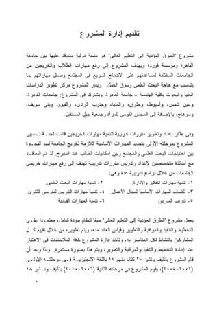 ‫ﺘﻘﺩﻴﻡ ﺇﺩﺍﺭﺓ ﺍﻟﻤﺸﺭﻭﻉ‬

‫ﻤﺸﺭﻭﻉ "ﺍﻟﻁﺭﻕ ﺍﻟﻤﺅﺩﻴﺔ ﺇﻟﻰ ﺍﻟﺘﻌﻠﻴﻡ ﺍﻟﻌﺎﻟﻰ" ﻫﻭ ﻤﻨﺤﺔ ﺩﻭﻟﻴﺔ ﻤﺘﻌﺎﻗﺩ ﻋﻠﻴﻬﺎ ﺒﻴﻥ ﺠﺎﻤﻌﺔ‬
‫ﺍﻟﻘﺎﻫﺭﺓ ﻭﻤﺅﺴﺴﺔ ﻓﻭﺭﺩ؛ ﻭﻴﻬﺩﻑ ﺍﻟﻤﺸﺭﻭﻉ ﺇﻟﻰ ﺭﻓﻊ ﻤﻬﺎﺭﺍﺕ ﺍﻟﻁﻼﺏ ﻭﺍﻟﺨﺭﻴﺠﻴﻥ ﻤﻥ‬
‫ﺍﻟﺠﺎﻤﻌﺎﺕ ﺍﻟﻤﺨﺘﻠﻔﺔ ﻟﻤﺴﺎﻋﺩﺘﻬﻡ ﻋﻠﻰ ﺍﻻﻨﺩﻤﺎﺝ ﺍﻟﺴﺭﻴﻊ ﻓﻰ ﺍﻟﻤﺠﺘﻤﻊ ﻭﺼﻘل ﻤﻬﺎﺭﺍﺘﻬﻡ ﺒﻤﺎ‬
‫ﻴﺘﻨﺎﺴﺏ ﻤﻊ ﺤﺎﺠﺔ ﺍﻟﺒﺤﺙ ﺍﻟﻌﻠﻤﻰ ﻭﺴﻭﻕ ﺍﻟﻌﻤل. ﻭﻴﺩﻴﺭ ﺍﻟﻤﺸﺭﻭﻉ ﻤﺭﻜﺯ ﺘﻁﻭﻴﺭ ﺍﻟﺩﺭﺍﺴﺎﺕ‬
‫ﺍﻟﻌﻠﻴﺎ ﻭﺍﻟﺒﺤﻭﺙ ﺒﻜﻠﻴﺔ ﺍﻟﻬﻨﺩﺴﺔ – ﺠﺎﻤﻌﺔ ﺍﻟﻘﺎﻫﺭﺓ، ﻭﻴﺸﺎﺭﻙ ﻓﻰ ﺍﻟﻤﺸﺭﻭﻉ: ﺠﺎﻤﻌﺎﺕ ﺍﻟﻘﺎﻫﺭﺓ،‬
‫ﻭﻋﻴﻥ ﺸﻤﺱ، ﻭﺃﺴﻴﻭﻁ، ﻭﺤﻠﻭﺍﻥ، ﻭﺍﻟﻤﻨﻴﺎ، ﻭﺠﻨﻭﺏ ﺍﻟﻭﺍﺩﻯ، ﻭﺍﻟﻔﻴﻭﻡ، ﻭﺒﻨﻰ ﺴﻭﻴﻑ،‬
                  ‫ﻭﺴﻭﻫﺎﺝ، ﺒﺎﻹﻀﺎﻓﺔ ﺇﻟﻰ ﺍﻟﻤﺠﻠﺱ ﺍﻟﻘﻭﻤﻰ ﻟﻠﻤﺭﺃﺓ ﻭﺠﻤﻌﻴﺔ ﺠﻴل ﺍﻟﻤﺴﺘﻘﺒل.‬


‫ﻭﻓﻰ ﺇﻁﺎﺭ ﺇﻋﺩﺍﺩ ﻭﺘﻁﻭﻴﺭ ﻤﻘﺭﺭﺍﺕ ﺘﺩﺭﻴﺒﻴﺔ ﻟﺘﻨﻤﻴﺔ ﻤﻬﺎﺭﺍﺕ ﺍﻟﺨﺭﻴﺠﻴﻥ ﻗﺎﻤﺕ ﻟﺠﻨـﺔ ﺘـﺴﻴﻴﺭ‬
‫ﺍﻟﻤﺸﺭﻭﻉ ﺒﻤﺭﺤﻠﺘﻪ ﺍﻷﻭﻟﻰ ﺒﺘﺤﺩﻴﺩ ﺍﻟﻤﻬﺎﺭﺍﺕ ﺍﻷﺴﺎﺴﻴﺔ ﺍﻟﻼﺯﻤﺔ ﻟﺨﺭﻴﺞ ﺍﻟﺠﺎﻤﻌﺔ ﻟﺴﺩ ﺍﻟﻔﺠـﻭﺓ‬
‫ﺒﻴﻥ ﺍﺤﺘﻴﺎﺠﺎﺕ ﺍﻟﺒﺤﺙ ﺍﻟﻌﻠﻤﻰ ﻭﺍﻟﻤﺠﺘﻤﻊ ﻭﺒﻴﻥ ﺇﻤﻜﺎﻨﻴﺎﺕ ﺍﻟﻁﺎﻟﺏ ﻋﻨﺩ ﺍﻟﺘﺨﺭﺝ. ﻟﺫﺍ ﺘﻡ ﺍﻟﺘﻌﺎﻗـﺩ‬
‫ﻤﻊ ﺃﺴﺎﺘﺫﺓ ﻤﺘﺨﺼﺼﻴﻥ ﻹﻋﺩﺍﺩ ﻭﺘﺩﺭﻴﺱ ﻤﻘﺭﺭﺍﺕ ﺘﺩﺭﻴﺒﻴﺔ ﺘﻬﺩﻑ ﺇﻟﻰ ﺭﻓﻊ ﻤﻬﺎﺭﺍﺕ ﺨﺭﻴﺠﻰ‬
                                             ‫ﺍﻟﺠﺎﻤﻌﺎﺕ ﻤﻥ ﺨﻼل ﺒﺭﺍﻤﺞ ﺘﺩﺭﻴﺒﻴﺔ ﻋﺩﺓ ﻭﻫﻰ:‬
         ‫٢- ﺘﻨﻤﻴﺔ ﻤﻬﺎﺭﺍﺕ ﺍﻟﺒﺤﺙ ﺍﻟﻌﻠﻤﻰ.‬                 ‫١- ﺘﻨﻤﻴﺔ ﻤﻬﺎﺭﺍﺕ ﺍﻟﺘﻔﻜﻴﺭ ﻭﺍﻹﺩﺍﺭﺓ.‬
‫٣- ﺍﻜﺘﺴﺎﺏ ﺍﻟﻤﻬﺎﺭﺍﺕ ﺍﻷﺴﺎﺴﻴﺔ ﻟﻤﺠﺎل ﺍﻷﻋﻤﺎل. ٤- ﺘﻨﻤﻴﺔ ﻤﻬﺎﺭﺍﺕ ﺍﻟﺘﺩﺭﻴﺱ ﻟﻤﺩﺭﺴﻰ ﺍﻟﺜﺎﻨﻭﻯ.‬
               ‫٦- ﺘﻨﻤﻴﺔ ﺍﻟﻤﻬﺎﺭﺍﺕ ﺍﻟﻘﻴﺎﺩﻴﺔ.‬                         ‫٥- ﺘﺩﺭﻴﺏ ﺍﻟﻤﺩﺭﺒﻴﻥ.‬


‫ﻴﻌﻤل ﻤﺸﺭﻭﻉ "ﺍﻟﻁﺭﻕ ﺍﻟﻤﺅﺩﻴﺔ ﺇﻟﻰ ﺍﻟﺘﻌﻠﻴﻡ ﺍﻟﻌﺎﻟﻰ" ﻁﺒ ﹰﺎ ﻟﻨﻅﺎﻡ ﺠﻭﺩﺓ ﺸﺎﻤل، ﻤﻌﺘﻤـ ‪‬ﺍ ﻋﻠـﻰ‬
      ‫ﺩ‬                         ‫ﻘ‬
‫ﺍﻟﺘﺨﻁﻴﻁ ﻭﺍﻟﺘﻨﻔﻴﺫ ﻭﺍﻟﻤﺭﺍﻗﺒﺔ ﻭﺍﻟﺘﻁﻭﻴﺭ ﻭﻗﻴﺎﺱ ﺍﻟﻌﺎﺌﺩ ﻤﻨﻪ، ﻭﻴﺘﻡ ﺘﻁﻭﻴﺭﻩ ﻤﻥ ﺨﻼل ﺘﻘﻴﻴﻡ ﻜـل‬
‫ﺍﻟﻤﺸﺎﺭﻜﻴﻥ ﺒﺎﻟﻨﺸﺎﻁ ﻟﻜل ﺍﻟﻌﻨﺎﺼﺭ ﺒﻪ، ﻭﺘﺄﺨﺫ ﺇﺩﺍﺭﺓ ﺍﻟﻤﺸﺭﻭﻉ ﻜﺎﻓﺔ ﺍﻟﻤﻼﺤﻅﺎﺕ ﻓﻰ ﺍﻻﻋﺘﺒﺎﺭ‬
‫ﻋﻨﺩ ﺇﻋﺎﺩﺓ ﺍﻟﺘﺨﻁﻴﻁ ﻭﺍﻟﺘﻨﻔﻴﺫ ﻭﺍﻟﻤﺭﺍﻗﺒﺔ ﻭﺍﻟﺘﻁﻭﻴﺭ، ﻭﻴﺘﻡ ﻫﺫﺍ ﺒﺼﻭﺭﺓ ﻤﺴﺘﻤﺭﺓ. ﻭﻟﺫﺍ ﻭﺒﻌﺩ ﺃﻥ‬
‫ﻗﺎﻡ ﺍﻟﻤﺸﺭﻭﻉ ﺒﺘﺄﻟﻴﻑ ﻭﻨﺸﺭ ٠٢ ﻜﺘﺎﺒﺎ ﻤﻨﻬﻡ ٧١ ﺒﺎﻟﻠﻐﺔ ﺍﻹﻨﺠﻠﻴﺯﻴـﺔ ﻓـﻰ ﻤﺭﺤﻠﺘـﻪ ﺍﻷﻭﻟـﻰ‬
‫)٢٠٠٢-٥٠٠٢(، ﻴﻘﻭﻡ ﺍﻟﻤﺸﺭﻭﻉ ﻓﻰ ﻤﺭﺤﻠﺘﻪ ﺍﻟﺜﺎﻨﻴﺔ )٦٠٠٢-٠١٠٢( ﺒﺘﺄﻟﻴﻑ ﻭﻨـﺸﺭ ٨١‬
    ‫ﻩ‬
 