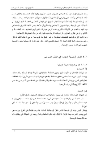 ‫ﺍﻟﺘﺴﻭﻴﻕ ﺒﻬﺩﻑ ﺘﻨﻤﻴﺔ ﺍﻟﻤﺸﺭﻭﻋﺎﺕ‬                         ‫ﻙ ٧٢/١: ﺍﻟﻤﺸﺭﻭﻋﺎﺕ ﺍﻟﺼﻐﻴﺭﺓ: ﺍﻟﻔﺭﺹ ﻭﺍﻟﺘﺤﺩﻴﺎﺕ‬


‫ﻭﻴﻌﺩ ﺍﻟﺘﺴﻭﻴﻕ ﺍﻻﺠﺘﻤﺎﻋﻰ ﺃﺤﺩ ﺍﻟﻤﺭﺍﺤل ﺍﻟﺘﺎﺭﻴﺨﻴﺔ ﻟﺘﻁﻭﺭ ﺍﻟﺘﺴﻭﻴﻕ ﻭﻓﻴﻬﺎ ﺒﺩﺃﺕ ﺍﻟﻤﺅﺴﺴﺎﺕ ﺒﺎﻟﺘﻔﻜﻴﺭ ﻓـﻰ‬
‫ﺍﻟﺒﻌﺩ ﺍﻻﺠﺘﻤﺎﻋﻰ ﻭﺃﺨﺫﺕ ﺘﺘﺒﻨﻰ ﻭﺘﺭﻋﻰ ﻜل ﻤﺎ ﻤﻥ ﺸﺄﻨﻪ ﺇﻅﻬﺎﺭ ﻤﺴﺌﻭﻟﻴﺘﻬﺎ ﺍﻻﺠﺘﻤﺎﻋﻴﺔ ﻨﺤـﻭ ﺍﻟﻤـﺴﺘﻬﻠﻙ.‬
‫ﻜﻤﺎ ﺃﻥ ﻫﺫﻩ ﺍﻟﻤﺭﺤﻠﺔ ﺃﻴﻀﺎ ﻤﺜﻠﺕ ﺘﻭﺴﻌﺎ ﻟﻤﺠﺎل ﺍﻟﺘﺴﻭﻴﻕ ﻋﻥ ﺍﻹﻁﺎﺭ ﺍﻟﻨﻤﻁـﻲ ﺍﻟﻤﻌﺘـﺎﺩ ﺍﻟﺘﺠـﺎﺭﻱ ﺇﻟـﻰ‬
                                                      ‫ﹰ‬
‫ﺍﻟﻤﺠﺎﻻﺕ ﻏﻴﺭ ﺍﻟﺭﺒﺤﻴﺔ ﻭﻤﻨﻬﺎ ﺍﻟﺘﺴﻭﻴﻕ ﺍﻻﺠﺘﻤﺎﻋﻲ ﻭﺘﺴﺘﻁﻴﻊ ﺃﻥ ﺘﻼﺤﻅ ﺒﻌﺽ ﺃﻨﺸﻁﺔ ﺍﻟﺘﺴﻭﻴﻕ ﺍﻻﺠﺘﻤﺎﻋﻰ‬
‫ﻓﻴﻤﺎ ﺘﻘﻭﻡ ﺒﻪ ﺍﻟﻌﺩﻴﺩ ﻤﻥ ﺍﻟﺸﺭﻜﺎﺕ ﺍﻟﻜﺒﺭﻯ ﻋﻨﺩﻤﺎ ﺘﺭﻋﻰ ﻤﺒﺎﺩﺭﺍﺕ ﺘﻌﻠﻴﻡ ﺫﻭﻯ ﺍﻻﺤﺘﻴﺎﺠـﺎﺕ ﺍﻟﺨﺎﺼـﺔ ﺃﻭ‬
     ‫ﺍﻷﻴﺘﺎﻡ ﺃﻭ ﺘﺭﻋﻰ ﺘﻁﻭﻴﺭ ﺍﻟﻤﺩﺍﺭﺱ ﺃﻭ ﺍﻟﺭﻴﺎﻀﺔ ﺃﻭ ﻤﺎ ﺸﺎﺒﻪ؛ ﻓﻬﺫﺍ ﻜﻠﻪ ﻤﻥ ﻗﺒﻴل ﺍﻟﻤﺴﺌﻭﻟﻴﺔ ﺍﻻﺠﺘﻤﺎﻋﻴﺔ.‬
‫ﻭﻤﻥ ﻨﺎﺤﻴﺔ ﺃﺨﺭﻯ ﻗﺩ ﻨﺠﺩ ﺍﻟﻤﻨﻅﻤﺎﺕ ﺍﻟﺤﻜﻭﻤﻴﺔ ﺃﻭ ﻏﻴﺭ ﺍﻟﺤﻜﻭﻤﻴﺔ ﺘﻘﻭﻡ ﺒﻌﻤل ﺒﺭﺍﻤﺞ ﺇﺭﺸﺎﺩﻴﺔ ﻟﺘﺴﻭﻴﻕ ﻓﻜﺭ‬
‫ﻭﻗﺎﺌﻲ ﻤﻥ ﺒﻌﺽ ﺍﻟﺴﻠﻭﻜﻴﺎﺕ ﺍﻟﻀﺎﺭﺓ ﺃﻭ ﺘﺴﻭﻕ ﻟﺘﺸﺠﻴﻊ ﺍﻟﻨﺎﺱ ﻋﻠﻰ ﺘﺒﻨﻰ ﻓﻜﺭﺓ ﺍﻗﺘـﺼﺎﺩﻴﺔ ﻤﻌﻴﻨـﺔ ﺘﻌـﻭﺩ‬
                                                              ‫ﻋﻠﻴﻬﻡ ﻭﻋﻠﻰ ﺍﻟﺩﻭﻟﺔ ﺒﺼﻭﺭﺓ ﺇﻴﺠﺎﺒﻴﺔ.‬




                                        ‫٦-٤ ﺍﻟﻘﻭﻯ ﺍﻟﺭﺌﻴﺴﻴﺔ ﺍﻟﻤﺅﺜﺭﺓ ﻓﻲ ﺍﻟﻨﻅﺎﻡ ﺍﻟﺘﺴﻭﻴﻘﻰ‬

                                                         ‫٦-٤-١ ﺍﻟﻘﻭﻯ ﺍﻟﻤﺘﻌﻠﻘﺔ ﺒﺎﻟﺒﻴﺌﺔ ﺍﻟﺩﺍﺨﻠﻴﺔ‬
                                                                                    ‫)ﺃ( ﺍﻟﻤﻭﺭﺩﻭﻥ‬
‫ﻫﻡ ﺸﺭﻜﺎﺕ ﺍﻷﻋﻤﺎل ﺃﻭ ﺍﻷﻓﺭﺍﺩ ﺍﻟﺫﻴﻥ ﻴﻤﺩﻭﻥ ﺍﻟﻤﻨﻅﻤﺔ ﺒﺎﺤﺘﻴﺎﺠﺎﺘﻬﻡ ﺍﻟﻼﺯﻤﺔ ﻹﻨﺘﺎﺝ ﺍﻟـﺴﻠﻊ ﻭﺍﻟﺨـﺩﻤﺎﺕ.‬
‫ﻭﻴﻠﻌﺏ ﺍﻟﻤﻭﺭﺩ ﺩﻭﺭﺍ ﻫﺎﻤﺎ ﺠﺩﺍ ﻓﻲ ﺘﺤﻘﻴﻕ ﺍﻟﻤﻨﻅﻤﺔ ﻷﻫﺩﺍﻓﻬﺎ ﺍﻟﺭﺒﺤﻴﺔ ﺤﻴﺙ ﺇﻨﻪ ﻋﻥ ﻁﺭﻴﻕ ﺸﺒﻜﺔ ﺍﻟﻌﻼﻗﺎﺕ‬
‫ﺍﻟﻁﻴﺒﺔ ﻤﻊ ﺍﻟﻤﻭﺭﺩﻴﻥ ﻴﻤﻜﻥ ﻟﻠﻤﻨﻅﻤﺔ ﻜﺴﺏ ﻤﻴﺯﺓ ﺘﻨﺎﻓﺴﻴﺔ ﺃﻭ ﺘﻔﻀﻴﻠﻴﺔ ﻋﻥ ﺍﻟﻤﻨﺎﻓـﺴﻴﻥ ﺃﻻ ﻭﻫـﻲ ﺨﻔـﺽ‬
                                                           ‫ﺘﻜﺎﻟﻴﻑ ﺍﻹﻨﺘﺎﺝ ﻭﺒﺎﻟﺘﺎﻟﻲ ﺯﻴﺎﺩﺓ ﺍﻟﺭﺒﺤﻴﺔ.‬

                                                                                    ‫)ﺏ( ﺍﻟﻭﺴﻁﺎﺀ‬
           ‫ﻫﻡ ﺍﻟﺠﻬﺎﺕ ﺍﻟﺘﻲ ﺘﺴﺎﻋﺩ ﺍﻟﻤﻨﻅﻤﺔ ﻓﻲ ﺘﺭﻭﻴﺞ ﻤﻨﺘﺠﺎﺘﻬﺎ ﺇﻟﻰ ﺍﻟﻤﺴﺘﻬﻠﻜﻴﻥ ﺍﻟﻨﻬﺎﺌﻴﻴﻥ ﻭﺘﺸﻤل ﺍﻵﺘﻰ:‬
‫١- ﺍﻟﻭﺴﻁﺎﺀ ﺍﻟﺘﺠﺎﺭ ﻭﺍﻟﻭﻜﻼﺀ: ﻤﻨﺸﺂﺕ ﺍﻷﻋﻤﺎل ﺍﻟﺘﻲ ﺘﺴﺎﻋﺩ ﺍﻟﻤﻨﻅﻤﺔ ﻋﻠﻰ ﺇﻴﺠـﺎﺩ ﺍﻟﻤـﺴﺘﻬﻠﻜﻴﻥ ﻭﺒﻴـﻊ‬
‫ﺍﻟﺒﻀﺎﻋﺔ ﻟﻬﻡ ﻤﺜل ﻭﺴﻴﻁ ﻭﻜﻴل )ﻭﻜﻴل- ﻭﻜﻴل ﺒﻴﻊ- ﺴﻤﺴﺎﺭ(، ﻭﻭﺴﻴﻁ ﺘﺎﺠﺭ )ﺘـﺎﺠﺭ ﺠﻤﻠـﺔ - ﺘـﺎﺠﺭ‬
                                                                                            ‫ﺘﺠﺯﺌﺔ(‬
‫ﻭﻴﺘﻤﺜل ﺍﻟﻔﺭﻕ ﺒﻴﻨﻬﻡ ﺃﻥ ﺍﻟﻭﺴﻴﻁ ﺍﻟﺘﺎﺠﺭ ﺘﻨﺘﻘل ﺇﻟﻴﻪ ﻤﻠﻜﻴﺔ ﺍﻟﺴﻠﻌﺔ، ﺃﻤﺎ ﺭﺒﺤﻪ ﻓﻴﺘﻤﺜل ﻓﻲ ﺍﻟﻔﺭﻕ ﺒﻴﻥ ﺴـﻌﺭ‬
‫ﺍﻟﺒﻴﻊ ﻭﺴﻌﺭ ﺍﻟﺸﺭﺍﺀ، ﺒﻴﻨﻤﺎ ﺍﻟﻭﻜﻴل ﻻ ﺘﻨﺘﻘل ﺇﻟﻴﻪ ﻤﻠﻜﻴﺔ ﺍﻟﺴﻠﻌﺔ ﻭﻴﺘﻤﺜل ﺭﺒﺤﻪ ﻓﻲ ﺍﻟﻌﻤﻭﻟﺔ ﺍﻟﺘﻲ ﻴﺘﻘﺎﻀـﺎﻫﺎ‬
                                                                         ‫ﻋﻥ ﻜل ﻭﺤﺩﺓ ﻴﺘﻡ ﺒﻴﻌﻬﺎ.‬




   ‫٠٨‬                                                                ‫ﺍﻟﻁﺭﻕ ﺍﻟﻤﺅﺩﻴﺔ ﺇﻟﻰ ﺍﻟﺘﻌﻠﻴﻡ ﺍﻟﻌﺎﻟﻰ‬
 