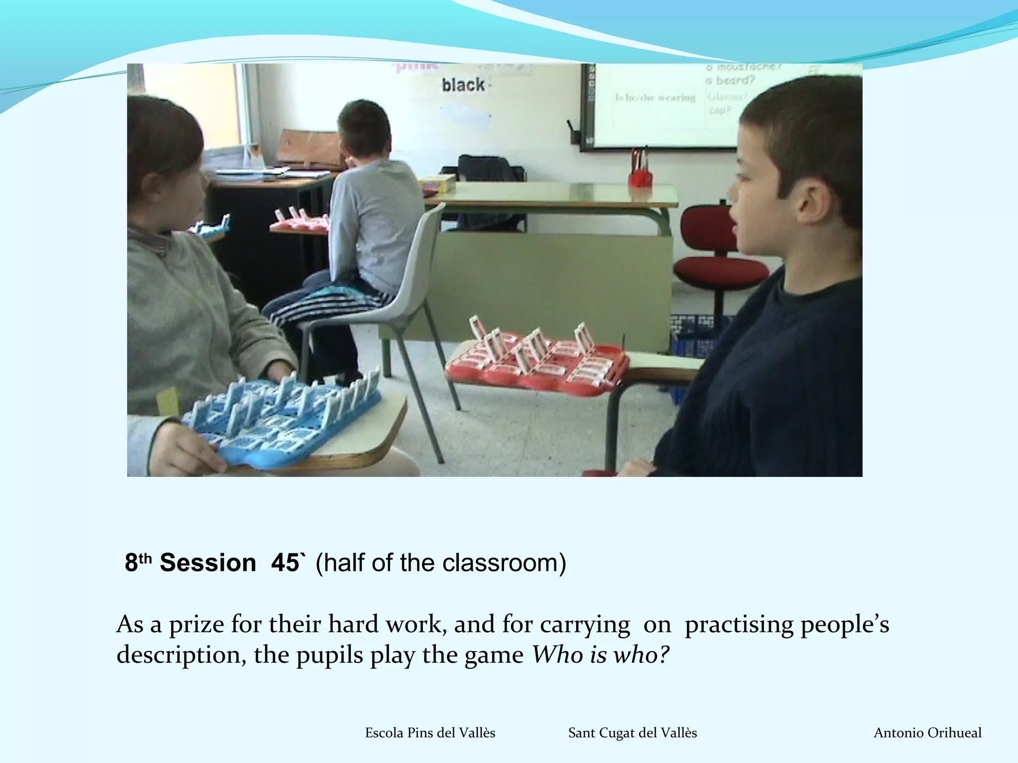 8th Session 45` (half of the classroom) 
As a prize for their hard work, and for carrying on practising people’s 
description, the pupils play the game Who is who? 
Escola Pins del Vallès Sant Cugat del Vallès Antonio Orihueal 
