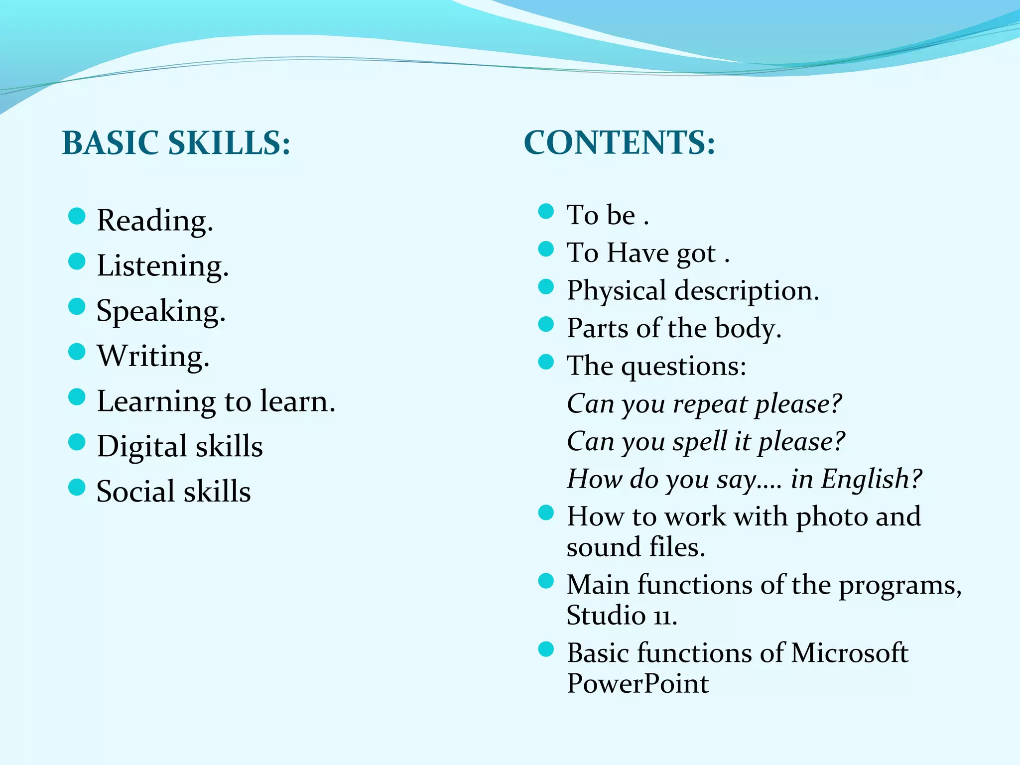 BASIC SKILLS: CONTENTS: 
Reading. 
Listening. 
Speaking. 
Writing. 
Learning to learn. 
Digital skills 
Social skills 
To be . 
To Have got . 
Physical description. 
Parts of the body. 
The questions: 
Can you repeat please? 
Can you spell it please? 
How do you say…. in English? 
How to work with photo and 
sound files. 
Main functions of the programs, 
Studio 11. 
Basic functions of Microsoft 
PowerPoint 
 