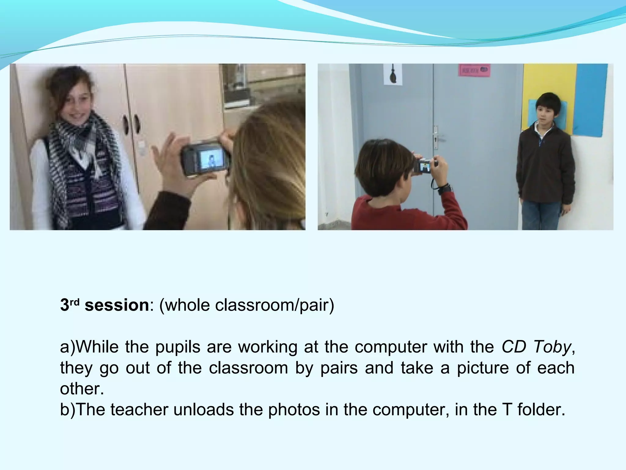 3rd session: (whole classroom/pair) 
a)While the pupils are working at the computer with the CD Toby, 
they go out of the classroom by pairs and take a picture of each 
other. 
b)The teacher unloads the photos in the computer, in the T folder. 
 