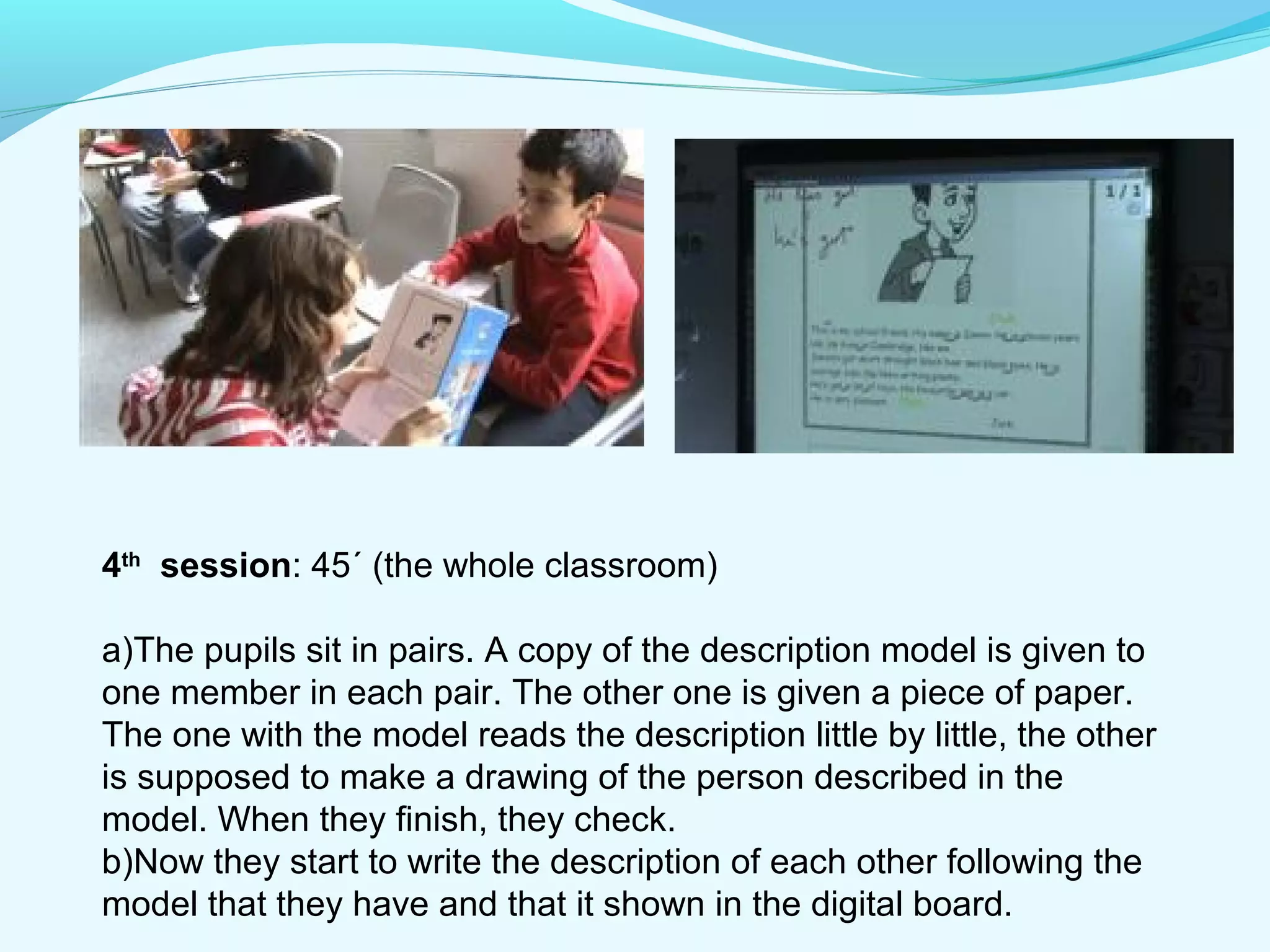 4th session: 45´ (the whole classroom) 
a)The pupils sit in pairs. A copy of the description model is given to 
one member in each pair. The other one is given a piece of paper. 
The one with the model reads the description little by little, the other 
is supposed to make a drawing of the person described in the 
model. When they finish, they check. 
b)Now they start to write the description of each other following the 
model that they have and that it shown in the digital board. 
 