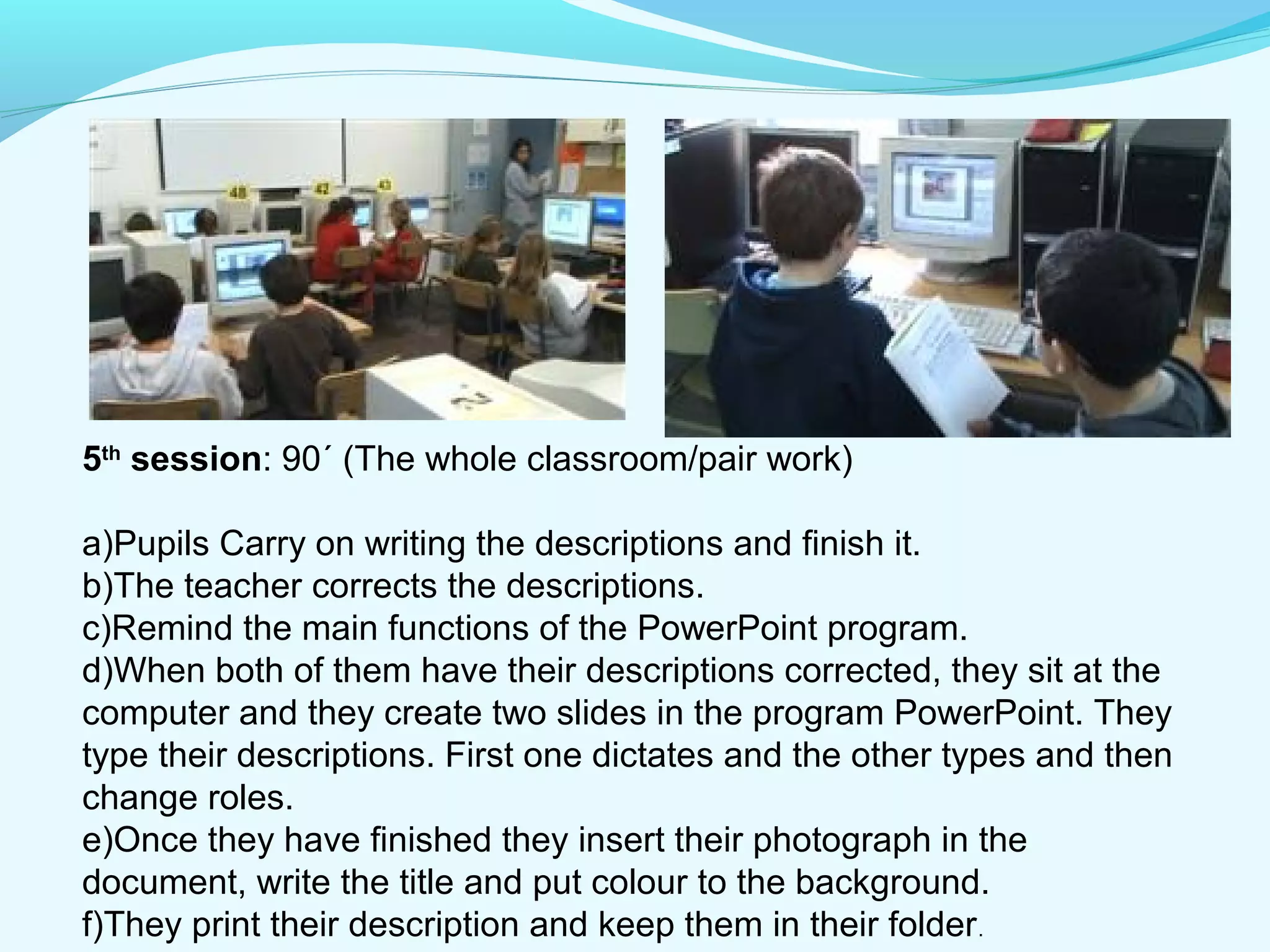 5th session: 90´ (The whole classroom/pair work) 
a)Pupils Carry on writing the descriptions and finish it. 
b)The teacher corrects the descriptions. 
c)Remind the main functions of the PowerPoint program. 
d)When both of them have their descriptions corrected, they sit at the 
computer and they create two slides in the program PowerPoint. They 
type their descriptions. First one dictates and the other types and then 
change roles. 
e)Once they have finished they insert their photograph in the 
document, write the title and put colour to the background. 
f)They print their description and keep them in their folder. 
 