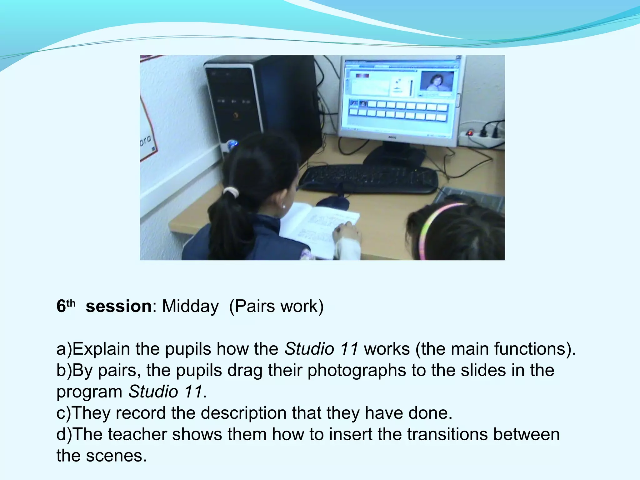 6th session: Midday (Pairs work) 
a)Explain the pupils how the Studio 11 works (the main functions). 
b)By pairs, the pupils drag their photographs to the slides in the 
program Studio 11. 
c)They record the description that they have done. 
d)The teacher shows them how to insert the transitions between 
the scenes. 
 
