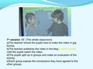7th session: 45` (The whole classroom) 
a)The teacher shows the pupils how to make the video in jpg 
format. 
b)The teacher publishes the video in the blog English jumble. 
c)All the pupils watch the video. 
d)The pupils split up in groups and make an evaluation of the 
activity. 
e)Each group expose the conclusions they have agreed to the 
other groups. 
 