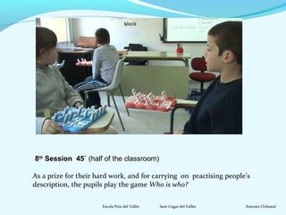 8th Session 45` (half of the classroom) 
As a prize for their hard work, and for carrying on practising people’s 
description, the pupils play the game Who is who? 
Escola Pins del Vallès Sant Cugat del Vallès Antonio Orihueal 
