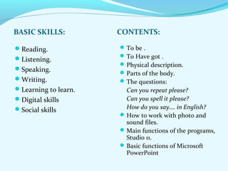 BASIC SKILLS: CONTENTS: 
Reading. 
Listening. 
Speaking. 
Writing. 
Learning to learn. 
Digital skills 
Social skills 
To be . 
To Have got . 
Physical description. 
Parts of the body. 
The questions: 
Can you repeat please? 
Can you spell it please? 
How do you say…. in English? 
How to work with photo and 
sound files. 
Main functions of the programs, 
Studio 11. 
Basic functions of Microsoft 
PowerPoint 
 