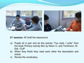 2nd session: 45´(half the classroom) 
a) Pupils sit in pair and do the activity “You read, I write” from 
the book Primary activity Box by Nixon C. and Tomlinson, M. 
Edt.: CUP 
b) When they finish they read each other the description and 
check. 
c) Revise the vocabulary. 
 