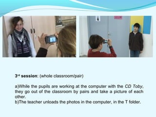 3rd session: (whole classroom/pair) 
a)While the pupils are working at the computer with the CD Toby, 
they go out of the classroom by pairs and take a picture of each 
other. 
b)The teacher unloads the photos in the computer, in the T folder. 
 