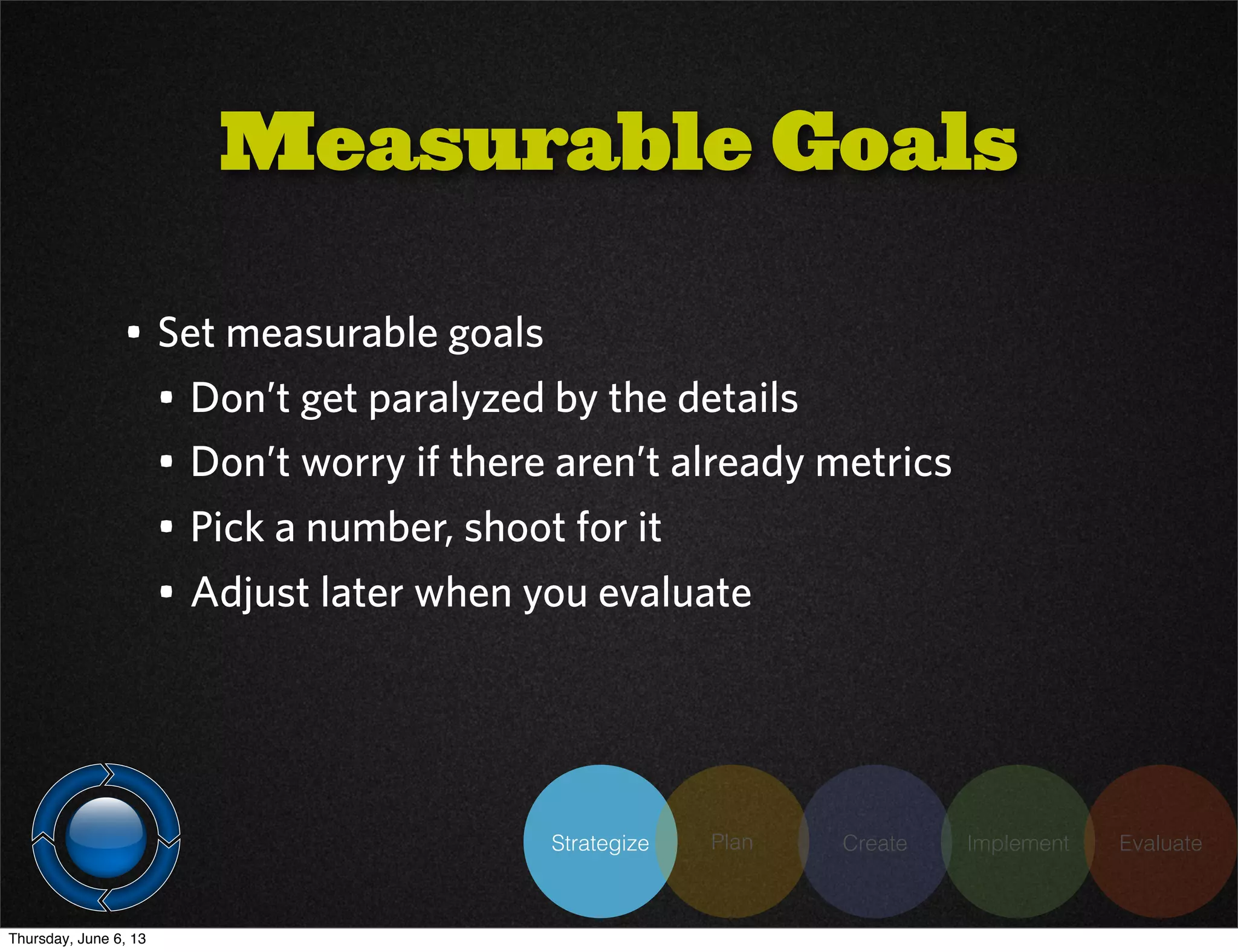Strategize Plan Create Implement Evaluate
• Set measurable goals
• Don’t get paralyzed by the details
• Don’t worry if there aren’t already metrics
• Pick a number, shoot for it
• Adjust later when you evaluate
Measurable Goals
Thursday, June 6, 13
 
