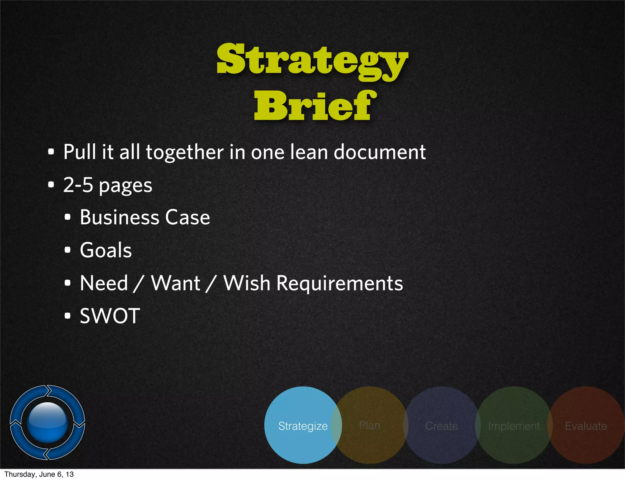 Strategize Plan Create Implement Evaluate
Strategy
Brief
• Pull it all together in one lean document
• 2-5 pages
• Business Case
• Goals
• Need / Want / Wish Requirements
• SWOT
Thursday, June 6, 13
 