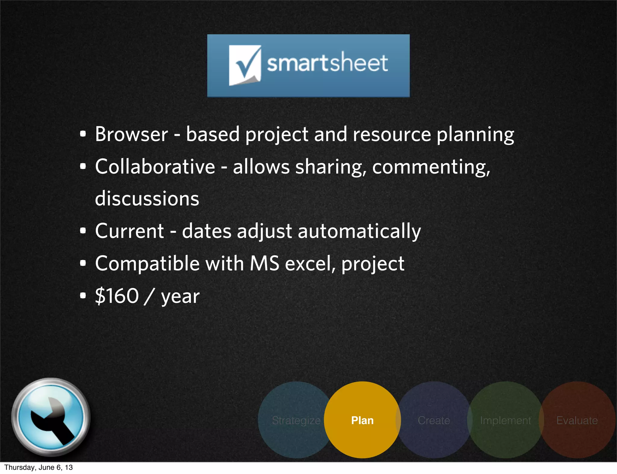 Strategize Plan Create Implement Evaluate
• Browser - based project and resource planning
• Collaborative - allows sharing, commenting,
discussions
• Current - dates adjust automatically
• Compatible with MS excel, project
• $160 / year
Thursday, June 6, 13
 
