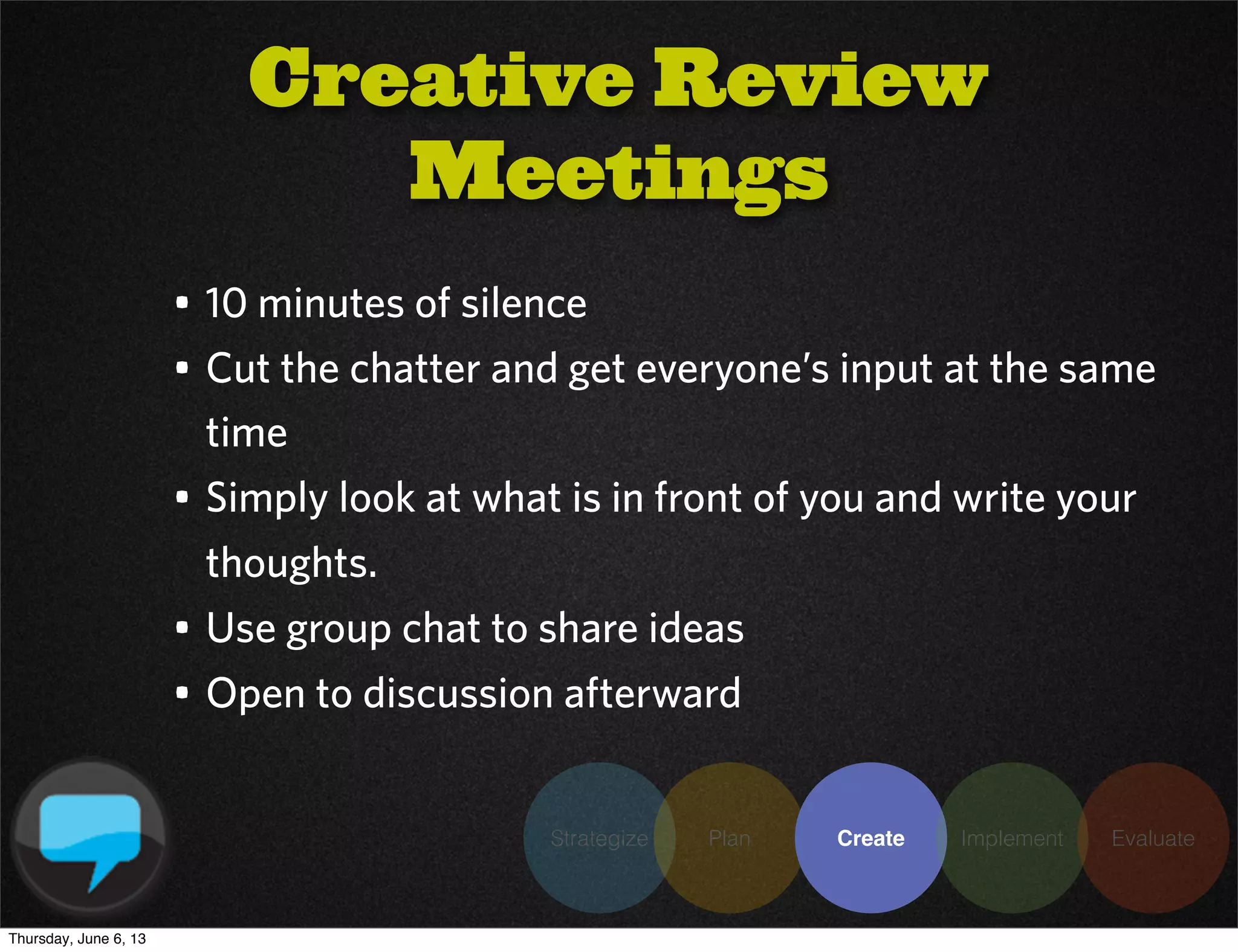 Strategize Plan Create Implement Evaluate
• 10 minutes of silence
• Cut the chatter and get everyone’s input at the same
time
• Simply look at what is in front of you and write your
thoughts.
• Use group chat to share ideas
• Open to discussion afterward
Creative Review
Meetings
Thursday, June 6, 13
 