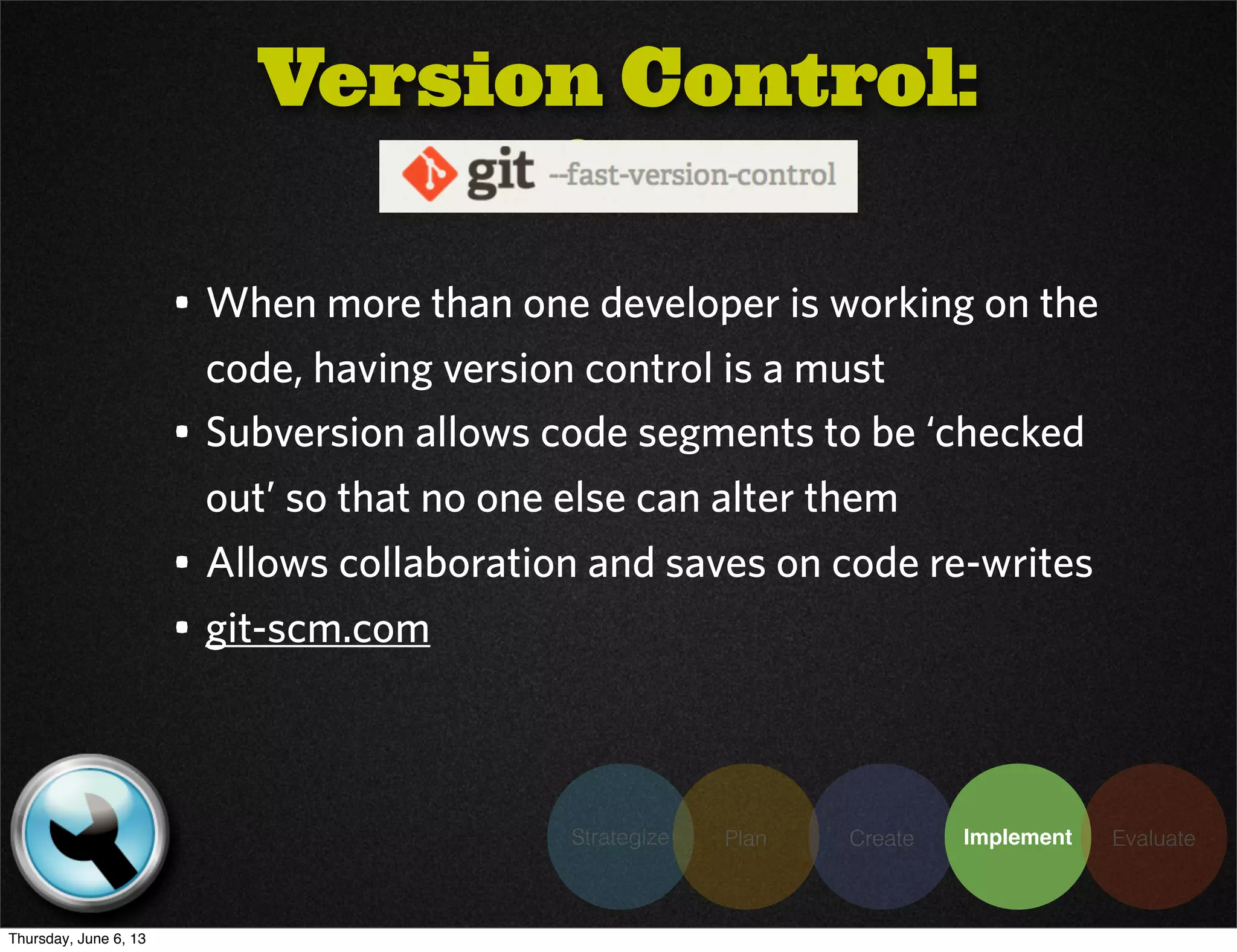 • When more than one developer is working on the
code, having version control is a must
• Subversion allows code segments to be ‘checked
out’ so that no one else can alter them
• Allows collaboration and saves on code re-writes
• git-scm.com
Version Control:
Git
Strategize Plan Create Implement Evaluate
Thursday, June 6, 13
 