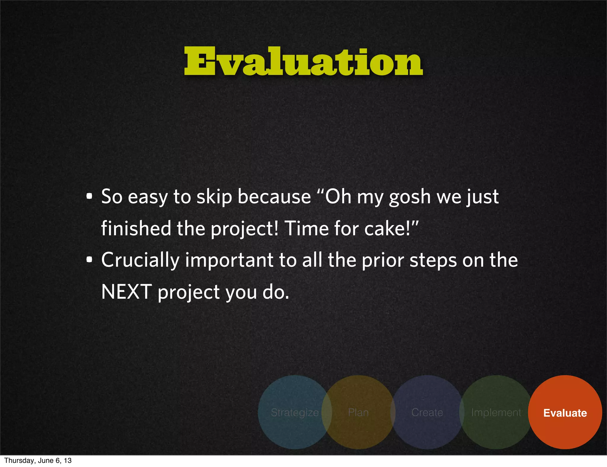 Strategize Plan Create Implement Evaluate
• So easy to skip because “Oh my gosh we just
finished the project! Time for cake!”
• Crucially important to all the prior steps on the
NEXT project you do.
Evaluation
Thursday, June 6, 13
 