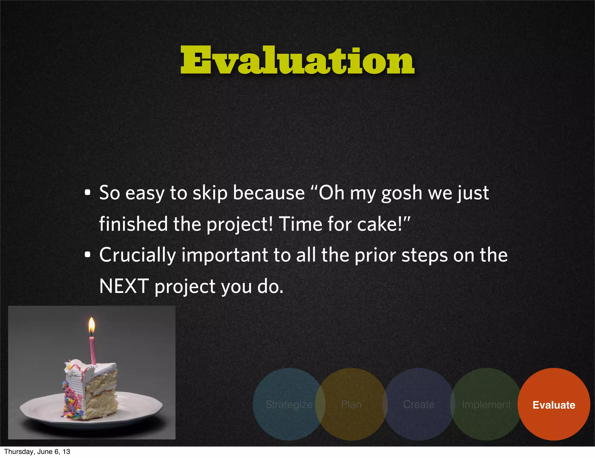 Strategize Plan Create Implement Evaluate
• So easy to skip because “Oh my gosh we just
finished the project! Time for cake!”
• Crucially important to all the prior steps on the
NEXT project you do.
Evaluation
Thursday, June 6, 13
 